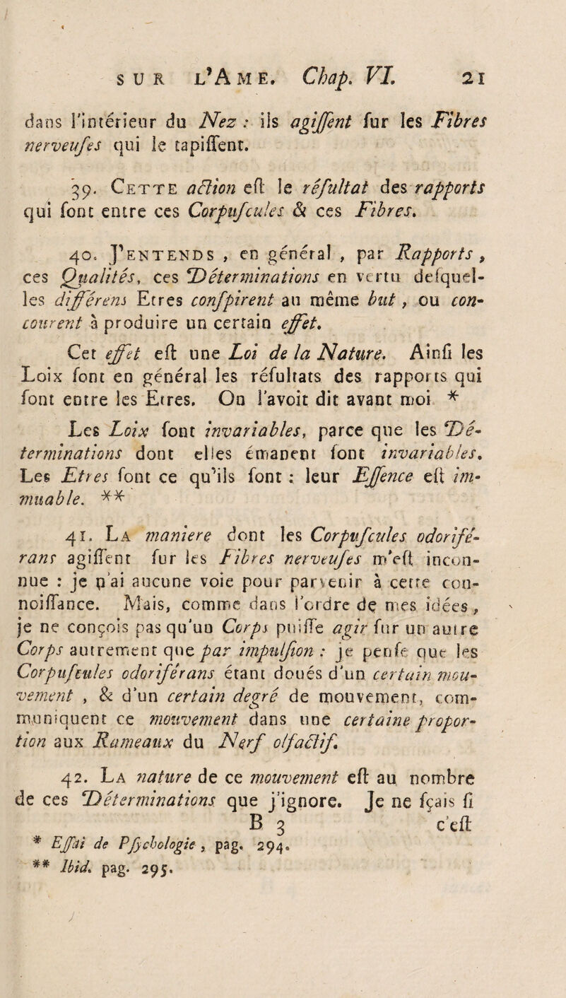 dans l'intérieur du Nez : iis agiffent fur les Fibres nerveufes qui le tapiffent. 39. Cette aBion eft le rêfultat des rapports qui font entre ces Corpufcuks <& ces Fibres\ 40. J’entends , en général , par Rapports , ces Qualités, ces ‘Déterminations en vertu desquel¬ les différent Etres confpirent au même but, ou con¬ courent 3 produire un certain effet. Cet effet eft une Loi de la Nature. Ainil les Loix font en général les réfultats des rapports qui font entre les Etres. On l’avoit dit avant moi * Les Loix font invariables, parce que les Dé¬ terminations dont elles émanent font invariables. Les Etres font ce qu’ils font : leur Effence eft im¬ muable. ** 41. La maniéré dont les Corpufcuks odorifé¬ rant agiffent fur les Libres nerveufes mVft incon¬ nue : je p ai aucune voie pour parvenir à cette con- noiffance. Mais, comme dans i ordre dç mes idées , je ne conçois pas qu'uo Corps puiffe agir fur un autre Corps autrement que par impulfon : je penfe que les Corpufcules odoriférans étant doués d'un certain mou¬ vement , & d’un certain degré de mouvement, com¬ muniquent ce mouvement dans une certaine propor¬ tion aux Rameaux du Nerf olfaBif 42. La nature de ce mouvement eft au nombre de ces Déterminations que j’ignore. Je ne fçais fl B 3 c’eft * EJfâi de Pfychologie , pag. 294® ## Ibid. pag. 295. J