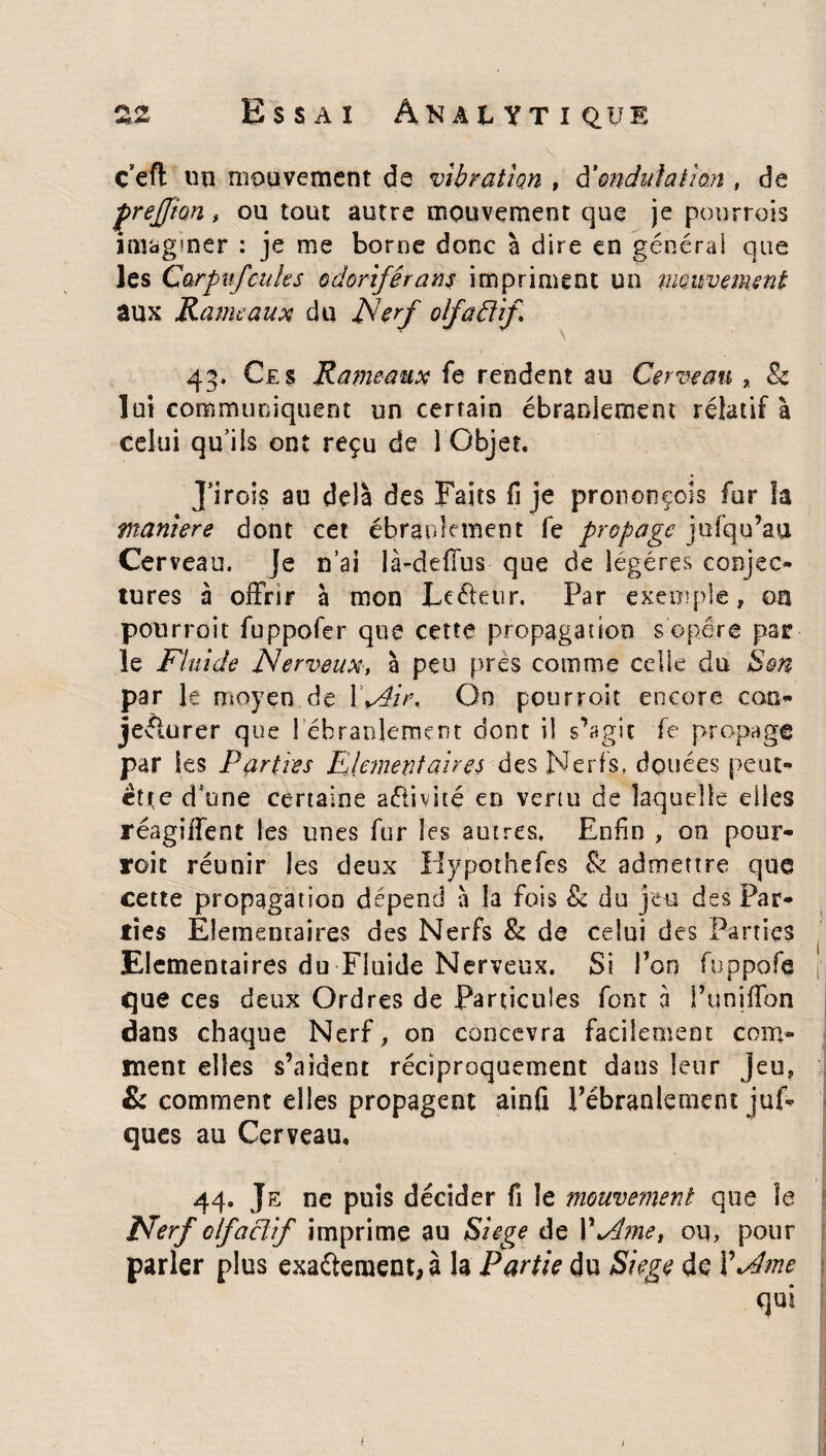 ç efl un mouvement de vibration , & ondulation , de prejjion, ou tout autre mouvement que je pourrais imaginer : je me borne donc à dire en générai que les Carpufcuies odorifêrans impriment un mouvement aux Rameaux du Nerf olfaéfif 43. Ces Rameaux fe rendent au Cerveau , & lui communiquent un certain ébranlement relatif à celui qu’ils ont reçu de 1 Objet. Jirois au delà des Faits fl je prononçois fur la maniéré dont cet ébranlement fe propage jufqu’au Cer veau. Je n’ai là-de:(lus que de légères conjec¬ tures à offrir à mon Le été 11 r. Par exemple, on pourrait fuppofer que cette propagation s’opère par le Fluide Nerveux, à peu près comme celie du Son par le moyen de \Péir, On pourroit encore coq- jeéiurer que {ébranlement dont il s’agit fe propage par les Parties Elémentaires des Nerfs, douées peut- être d'une certaine aéiivité en vertu de laquelle elles réagiffent les unes fur les autres. Enfin , on pour¬ roit réunir les deux Hypothefes & admettre que cette propagation dépend à la fois 8c du jeu des Par¬ ties Elémentaires des Nerfs 8c de celui des Parties Elémentaires du Fluide Nerveux. Si Ton fuppofe j que ces deux Ordres de Particules font à Tuniffon dans chaque Nerf, on concevra facilement com¬ ment elles s’aident réciproquement dans leur Jeu, & comment elles propagent ainfi Pébranlement juf- ques au Cerveau, 44. Je ne puis décider fi le mouvement que îe Nerf olfactif imprime au Siégé de VNme, ou, pour parler plus exaftement,à la Partie du Siégé de XNme qui )