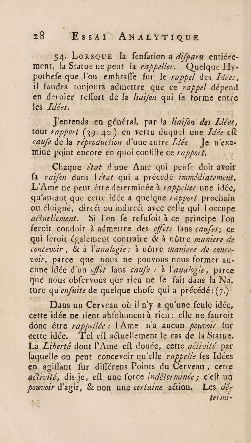 54- L ossque îa fenfation a difparu entière¬ ment, la Statue ne peut la rappeller. Quelque Hy- pothefe que Ion embrafte fur le rappel des Idées, il faudra toujours admettre que ce rappel dépend en dernier relibre de la Irnijon qui fe forme entre les Idées. J’entends en général, par la liaifon des Idées, tout rapport (39. 40 ) en vertu duquel une Idée eft caufe de la rêproduùîion d’une autre Idée Je n’exa¬ mine pqint encore en quoi confifie ce rapport. Chaque état d’une Ame qui penfe doit avoir fa raifon dans l'état qui a précède immédiatement. L’Ame ne peut être déterminée à rappeller une idée, qu’amant que cette idée a quelque rapport prochain ou éloigné, direét ou indirect avec celle qui 1 occupe actuellement. Si l’on fe refufoit à ce principe l’on feroit conduit à admettre des effets fans caitfes; ce qui feroit également contraire & à nôtre maniéré de concevoir, & à Y analogie: à nôtre maniéré de conce¬ voir, parce que nous ne pouvons nous former au¬ cune idée d’un effet fans caufe : à Xanalogie, parce que nous obfervons que rien ne fe fait dans la Na. îure qu'enfuite de quelque chofe qui a précédé: (7.) Dans un Cerveau ou il n’y a qu’une feule idée, cette idée ne tient abfoluncient à rien: elle ne fauroic donc être rappelée: 1 Ame n’a aucun pouvoir tur cette idée. Tel eft actuellement le cas de la Statue. La Liberté dont PAme eft douée, cette activité par laquelle on peut concevoir qu’elle rappelle tes Idées en agiflanc fur difterens Points du Cerveau , cette activité, dis Je, eft une force indéterminée ; c'eft un pouvoir d’agir, & non une certaine aétion, Les da¬ ter mi-