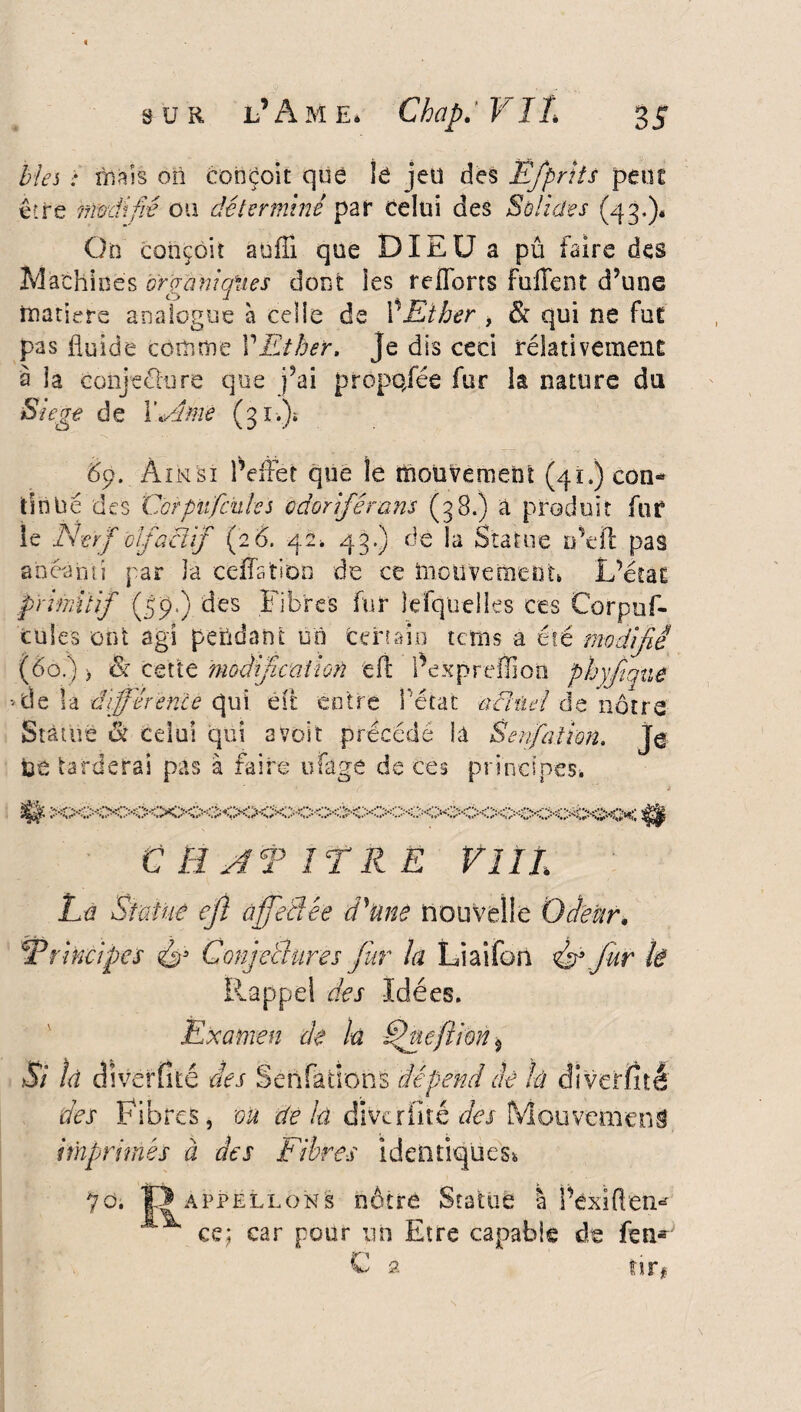 Ëfpriis peut Solides (43.)* pû faire des fuiTent d’une & qui ne fut rélativement la nature du Mes : niais on conçoit que lé jeu des être modifié ou déterminé par celui des Go conçoit au 1T1 que DIEU a Machines orçraniqïies dont les relions matière analogue à celle de \ Ether , pas fluide comme VEther, je dis ceci à la conjeclure que j’ai propojee fur Siégé de WA me (31.)» 69. Ainsi l’effet que le mouvement (41,) con¬ tinué des Cor pu fendes odoriférans (38.) a produit fur le Nerf olfactif (2 6. 42* 43.) dè la Statue n’eft pas anéanti par la ceffatioo de ce mouvement» L’écat primitif (59.) des Fibres fur lefquelles ces Corpuf- tüles ont agi pendant on fcertaio tetns a été modifié (60.) > or cette modification eft l’expreffion phyjtque • de la différence qui eft entre l'état actuel àz nôtre Statue & celui qui avoir précédé là Senfatim. je te tarderai pas à faire ufage de ces principes. m C HAT ITR Ë VIII Là Statué eft affectée d'une nouvelle Odeur, Trincipcs Conjectures fur la Liai fort fur li Rappel des Idées. Examen de la fffaefilon 5 Si là cliver fi té des S en fa tien s dépend dé là diverîîtê des Fibres, on de la cliver lit é des Mouvement imprimés à des Fibres identiques», do. ÎDappellons nôtre Statue I Péxïüen* ^ ce; car pour un Etre capable de feu* C a tir#