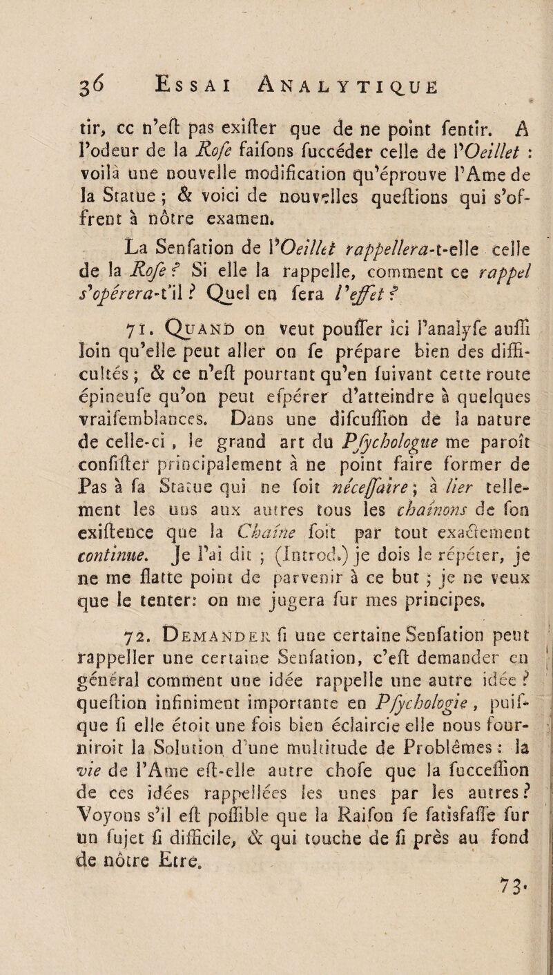 tir, cc n’eft pas exifler que de ne point fentir. A l’odeur de la Rofe faifons fuccéder celle de POeillet : voilà une nouvelle modification qu’éprouve l’Ame de la Statue ; & voici de nouvelles queftions qui s’of¬ frent à nôtre examen* La Seofation de VOeillet rappellera-t-e\\c celle de la Rofe ? Si elle la rappelle, comment ce rappel s'opérera*t*il ? Quel en fera Veffet? 71. Quand on veut pouffer ici Panalyfe aufiî loin qu’elle peut aller on fe prépare bien des diffi¬ cultés ; & ce n’eft pourtant qu’en fuivant cette route épineufe qu’on peut efpérer d’atteindre à quelques vraifemblances. Dans une difeuffion de la nature de celle-ci » le grand art du Pfychoîogue me paroît confifter principalement à ne point faire former de Pas à fa Statue qui ne foit né ce faire ; à lier telle¬ ment les nos aux autres tous les chaînons de fou exifteoce que la Chaîne foit par tout exactement continue. Je Pal dit ; (IntrocL) je dois le répéter, je ne me flatte point de parvenir à ce but ; je ne veux que le tenter: on me jugera fur mes principes. 72. Demander fi une certaine Seofation peut rappeller une certaine Seofation, e’eft demander en général comment une idée rappelle une autre idée ? queftion infiniment importante eo Pfycholvgie , puis¬ que fi elle étoit une fois bien éclaircie elle nous four¬ ni iroit la Solution d une multitude de Problèmes : la vie de l’Ame efl-elle autre chofe que la fucceffion de ces idées rappelJées les unes par les autres? Voyons s’il efl poffible que la Raifon fe fatisfafïe fur un fujet fi difficile, & qui touche de fi près au fond de nôtre Etre. 7 3*