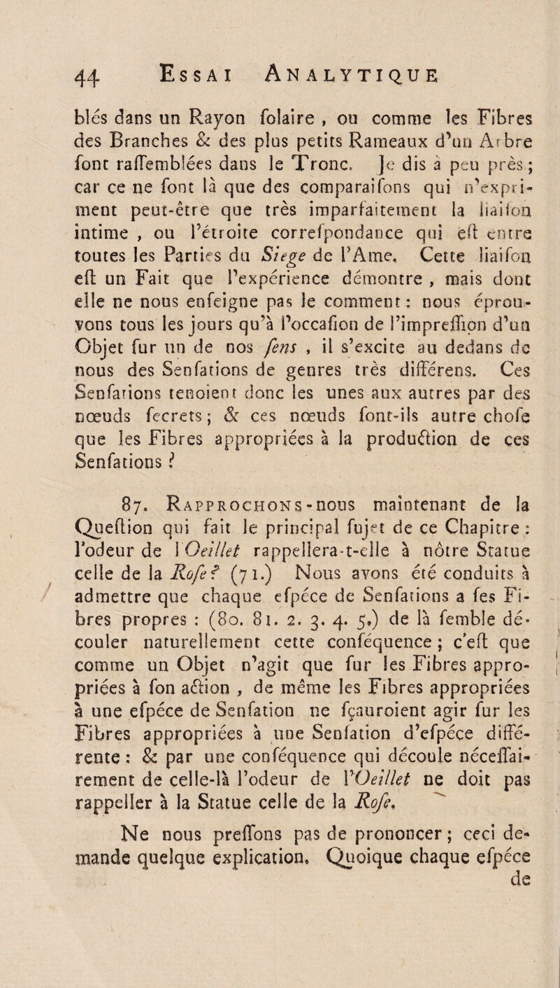 blés dans un Rayon folaire , ou comme les Fibres des Branches & des plus petits Rameaux d’un Arbre font raffemblées dans le Tronc, Je dis a peu près ; car çe ne font là que des comparaifons qui n’expri¬ ment peut-être que très imparfaitement la iiaifon intime , ou Pétrone correfpondance qui eft entre toutes les Parties du Siégé de l’Ame, Cette liai Ton efl un Fait que Inexpérience démontre , mais dont elle ne nous enfeigne pas le comment: nous éprou¬ vons tous les jours qu'à Poccafion de Pimprefîion d’un Objet fur un de nos fins , il s’excite au dedans de nous des Senfations de genres très différens. Ces Senfations tenaient donc les unes aux autres par des nœuds fecrets; & ces nœuds font-ils autre chofe que les Fibres appropriées à la produâion de ces Senfations ! 87. Rapprochons-nous maintenant de la Queftion qui fait le principal fujet de ce Chapitre : Fadeur de 1 Oeillet rappellera-t-elle à nôtre Statue celle de la Rafiî (71.) Nous avons été conduits à admettre que chaque efpéce de Senfations a fes Fi¬ bres propres : (80. 8î. 2. 3. 4. 5») de là femble dé* couler naturellement cette conféquence ; c’eft que comme un Objet n’agit que fur les Fibres appro¬ priées à fon aélion , de même les Fibres appropriées à une efpéce de Senfatïon ne fçauroient agir fur les Fibres appropriées à une Senfation d’efpéce diffé¬ rente : & par une conféquence qui découle néceffai- rement de celle-là l’odeur de YOeillet ne doit pas rappeijer à la Statue celle de la Rofe. Ne nous preffons pas de prononcer; ceci de¬ mande quelque explication. Quoique chaque efpéce de