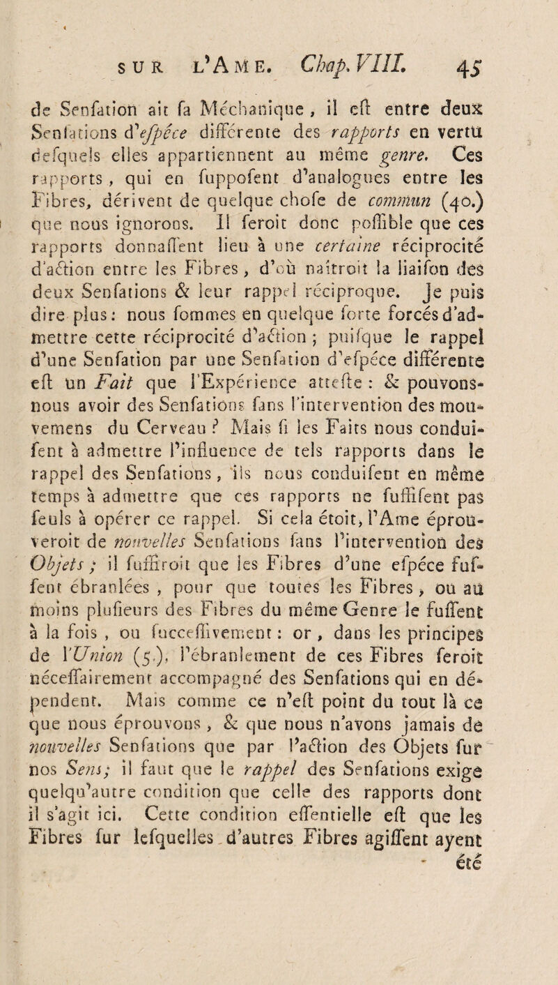 « sur l’Ame, Chap, VIIL 45 de Senfation ait fa Méchanique , il eft entre deux Senfations tfefpéce différente des rapports en vertu defqnels elles appartiennent au même genre. Ces rapports , qui en fuppofent d'analogues entre les Fibres, dérivent de quelque choie de commun (40.) que nous ignorons. Il feroit donc poffible que ces rapports donnaient lieu à une certaine réciprocité dation entre les Fibres, d’où naîtrait la iiaifon des deux Senfations & leur rappel réciproque, je puis dire plus: nous femmes en quelque forte forcés d’ad¬ mettre cette réciprocité d’aéiion ; puifque le rappel d'une Senfation par une Senfation cTefpéce différente eft tin Fait que l’Expérience attelle : <k pouvons- nous avoir des Senfation? fans l’intervention des mou* vemens du Cerveau ? Mais fi les Faits nous condui- fent à admettre l’influence de tels rapports dans le rappel des Senfations, ils nous conduifent en même temps à admettre que ces rapports ne fuffifent pas feuls à opérer ce rappel. Si cela étoît, l’Ame éprou¬ veront de nouvelles Senfations fans l’intervention des Objets ; il fumroit que les Fibres d’une efpéce fuf- fent ébranlées , pour que toutes les Fibres, ou au moins plufieurs des Fibres du même Genre le fuffent à la fois , ou fucceffivement : or , dans les principe! de l'Union (5,), l’ébranlement de ces Fibres feroit: néceffairement accompagné des Senfations qui en dé* pendent. Mais comme ce n’eft point du tout là ce que nous éprouvons , & que nous navons jamais dô nouvelles Senfations que par Paéfion des Objets fur nos Sens; il faut que le rappel des Senfations exige quelqu’autre condition que celle des rapports dont il s’agit ici. Cette condition effenrîelle eft que les Fibres fur lefqueiles d’autres Fibres agiffent ayent été