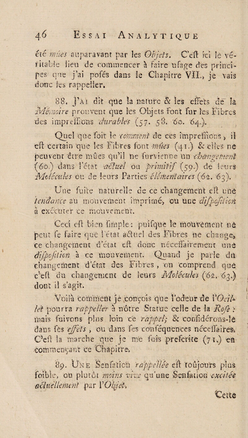 été mues auparavant par les Objets. Ceft 'ici le vé¬ ritable lieu de commencer l faire ufage des princi¬ pes- que j’ai pofés dans le Chapitre VIL, je vais donc ks rap suer s de là 88, jpAi dit: que la nature Mémoire prou vent que ks Objets font fur les Fibres •des imp refilons durables (57. ,58, '60. 6a.). Quel que foit le x ornement de ces i'mprcfltoos > il tïl certain que les Fibres font -mues (q 1. ) tk elles ne peuvent 'être Lines qu’il ne for vienne no cb&nRetient '(do.) dans fêtât 'àciüët ou .primitif (59.) de leurs Molêcnks ou de leurs Parties' 'élément air es (*62. 63). Une fuite -naturelle de ce changement eft wnt tendance au mouvement imprimé? ou une tlifpqfiïkri à exécuter ce mouvement. Ceci eft bien fmrple: püifq'ùé lé mouvement nà peut fe faire que fêtât aélitel des Fibres ne 'change? ce changement d'état eft donc nécefia ire ment une dîjpojition à ce 'niohv'ettient. Quand je parle dû changement d’état des Fibres, on comprend que ■ce! dont il -s’agit. -Voila comment je conçois que 1 odeur de YQâ!~ lét pourra va ppc lier à nôtre -Statue celle de la Rofe niais fui von s plus loin ce rappel; & coofidérons-îâ dans fés 'effets > ou dans fes conféquences néedfaires-. Gkft la marche que je me fufe preferite (71.) en commentant cé Oràpitr du •changement de leurs -2,-03.) é. 89. Une Sénktiofq rappelles eft toujours plus ible-, ou plutôt moins vive qu’une Sen fa-lion excitée adhiellefnent par Y Objet,