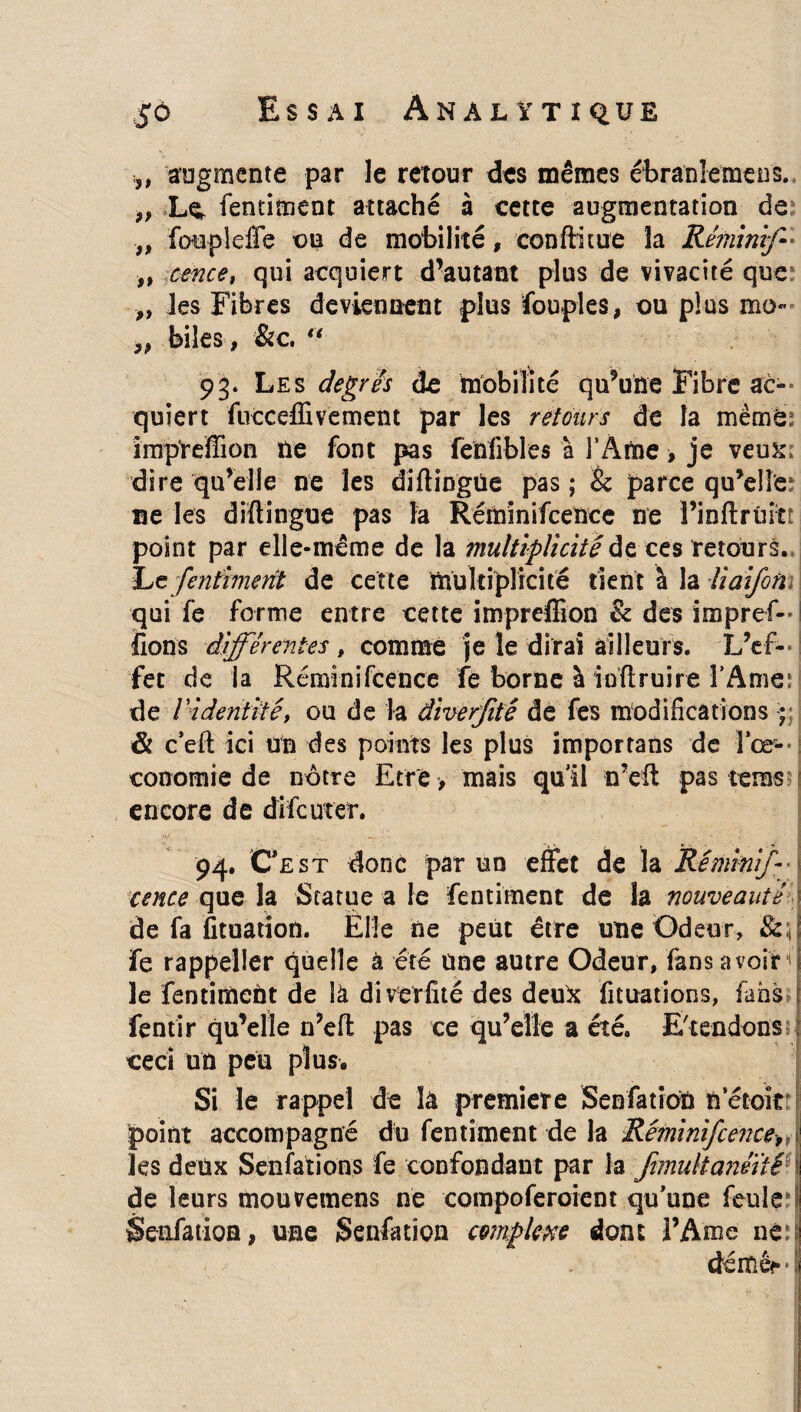 $à Essai An al ït ique j, augmente par le retour des mêmes ébranlemens. „ Le, fentiment attaché à cette augmentation de „ fotipleffe on de mobilité, conftitue la Réminif- „ cerne, qui acquiert d’autant plus de vivacité que ,, les Fibres deviennent plus fouples, ou plus mo~ „ biles, &c. “ 93. Les degrés de mobilité qu’une Fibre ac¬ quiert fuccefEvement par les retours de la mèmé, imp'reffion île font pas fenfibles à FAme > je verni dire qu’elle ne les diftingûe pas ; & parce qu’elle? ne les diftingûe pas la Réminifcence ne Î’inftrûitî point par elle-même de la multiplicité de ces retours. lue fentiment de cette multiplicité tient à la liai/on qui fe forme entre cette impreffion & des impref- fions différentes , comme je le dirai ailleurs. L’ef¬ fet de la Réminifcence fe borne à indruire l’Ame; de Videntité, ou de la âiverfité de fes modifications & c’eft ici un des points les plus importans de î’œ- : conomie de nôtre Etre > mais qu’il n’eft pas tems encore de difcuter. 94. Ce st donc par un effet de la Réminif cence que la Statue a le fentiment de la nouveauté de fa fituation. Elle ne peut être une Odeur, &:,| fe rappeller quelle à été une autre Odeur, fans avoir I le fentimcUt de là diverfité des deu& fituations, fans fentir qu’elle n’eft pas ce qu’elle a été. E'tendons ceci un peu plus. Si le rappel de là première SenfatioU n etoîti: point accompagné du fentiment de la Réminifcence, les deux Sensations fe confondant par la fimultanéité i de leurs mouvemens ne coinpoferoient qu’une feule Senfatiôn, une Senfatiôn complexe dont l’Ame né:s déméf!