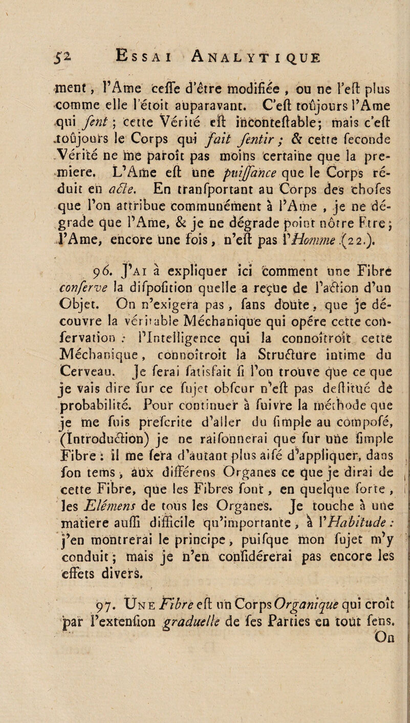 ment, l’Ame ceffe d’être modifiée , ou ne l’efl plus comme die létoit auparavant. Ceft toujours l’Ame Qx\\'fe'nt ; cette Vérité eft inconteftable; mais c’eft .toujours le Corps qui fait fentir ; & cette fécondé Vérité ne frie paroît pas moins certaine que la pre¬ mière. L’Adae eft une puiffance que le Corps ré¬ duit eh aële. En tranfportant au Corps des thofes que l’on attribue communément à l’Ame , je ne dé¬ grade que l’Ame, & je ne dégrade point nôtre Etre; l’Ame, encore une fois, n’eft pas VHmime .(22,). 96. J’ai à expliquer ici 'comment une Fibre conferve la difpofitîon quelle a reçue de l’aôion d’uo Objet. On n’exigera pas, fans doüte , que je dé¬ couvre la veri?able Méchanique qui opère cette coû- fervation ; PIntdligence qui la connoîtrôlt cette Mécha nique, connoîtroit la Structure intime du Cerveau. Je ferai fâtisfait fi l’on trouve que ce que je vais dire fur ce fujet obfcor n’eft pas defiiîlié de probabilité. Pour continuer à fuivre la méthode que je me fuis prefcrite d’aller du firnple au cômpofé, (Ïntroduêtion) je ne raifonnerai que fur Uhe firnple Fibre i il me fera d'autant plus àifé d’appliquer, dans fon tems, aux différens Organes ce que je dirai de cette Fibre, que les Fibres font, en quelque forte , il les Elémens de tous les Organes. Je touche à une matière auffi difficile qu’importante, \ Y Habitude: j’en montrerai le principe, puifque mon fujet m’y conduit ; mais je h’en conïidérerai pas encore les effets divers. 97. Une fibre eft un Corps Organique qui croît j