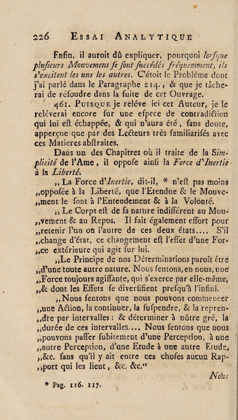 Enfin, iî auroit dû expliquer, pourquoi lorfque phfieurs Mouvements fe font fuccédés fréquemment, ils s’excitent les uns les outres. C’étoir le Problème donc j’ai parlé dans le Paragraphe 214. ^ à que je tâche¬ rai de réfoudre dans la fuite de cet Ouvrage. 461. Puisque je relève ici cet Auteur, je le relèverai encore fur une efpcce de contradiction qui lui eft échappée, & qui c’aura été , fans doute, apperçue que par des Leéteurs très familiârifés avec ces Matières abftraites. Dans un des Chapitres où ii traite de îa Sim¬ plicité de l’Ame , il oppofe ainfi îa Force d’Inertiè • à la Liberté. ,, La Force à’Inerih, dit-il, * n’eft pas moins „oppofée à la Liberté, que l’Etendue & le Mouve- ,,03601 le font à l’Entendement & à la Volonté. ü Le Corps eft de fa nature indifférent au Mou¬ vement & au Repos. Il fait également effort pour „retenir Puo oti l’autre de ces deux états.... S’il ,,change d’état, ce changement eft l’effet d’ùne For¬ ces extérieure qui agit fur lui. ,,Le Principe de nos Déterminations piaroît être „d’une toute autre nature. Nous (entons,en nous, une „Force toujours agiffante, qui s’exerce par elle-me me, „& dont les Effets fe diverfifient prdqu a l’infini. „Nous fentons que nous pouvons commence!* „une Aètion, la continuer, la fufpendre, & la repren- ,,dre par intervalles : & déterminer à nôtre gré, là „dürée de ces intervalles.,.. Nous fentons que nous ^pouvons paffer fubi renient d’une Perception, à une ,,autre Perception, d’une Etude à une autre Etude, „&é. fans qu’il y ait entre ces chofes aucun Rap¬ port qui les lient, &c, &c.<? Moll s * Pag. 116. ÏI7.