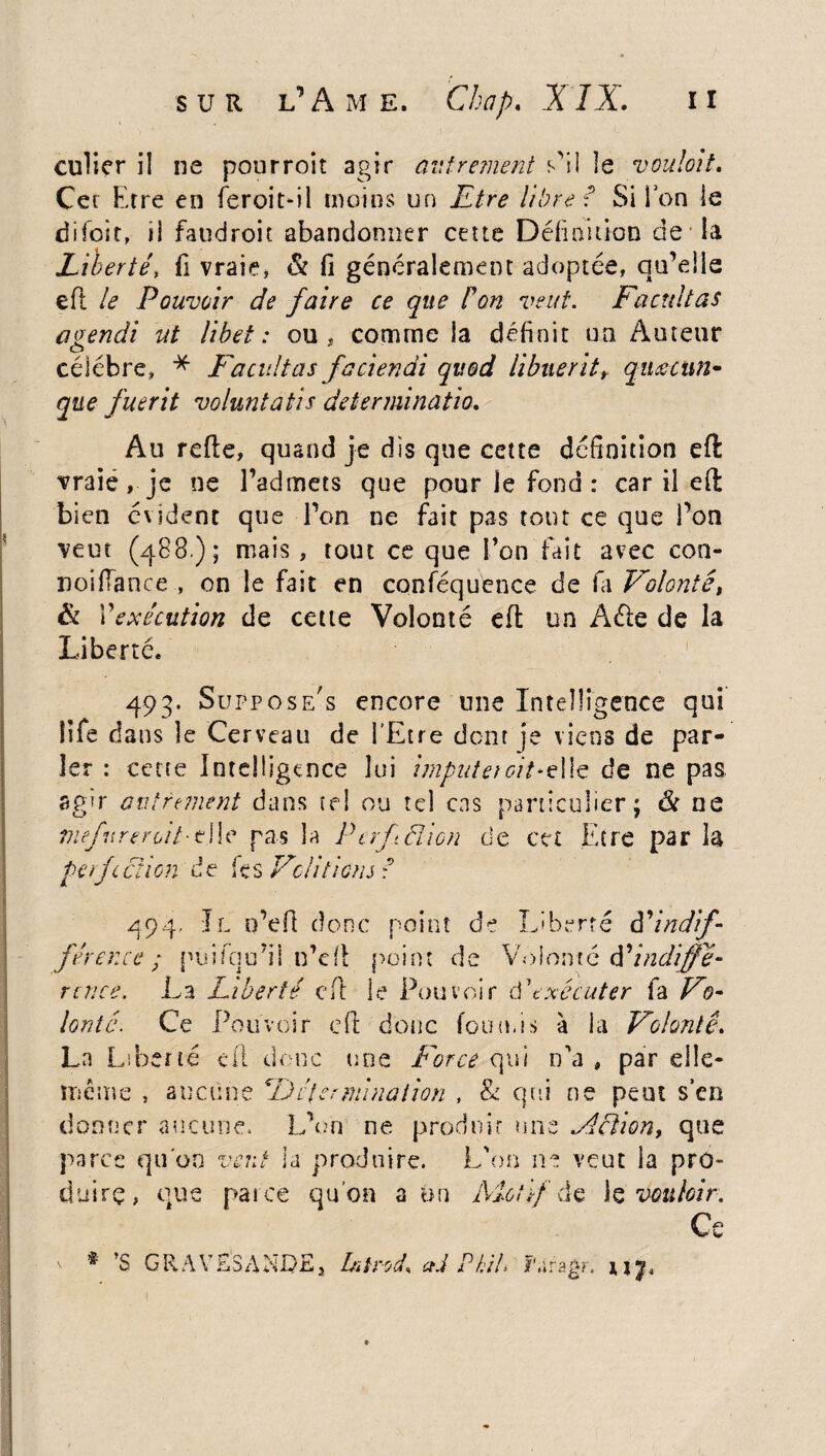 S U R L' Â M E, Chap. XIX. I I culier i! ne pourroit agir autrement s'il le vouloit. Cet Etre en feroit-il moins un Etre libre ? Si Ion le difoit, ii faudroit abandonner cette Définition de la Liberté, fi vraie, & fi généralement adoptée, qu’elle eft le Pouvoir de faire ce que P on veut. Facilitas aoendi ut libet : ou , comme la définit un Auteur O célébré, * Facilitas faciendi qitod libuerit, qnœcun- que fuerit voluntatis determinatio. Au refie, quand je dis que cette définition eft vraie, je ne l’admets que pour le fond : car il eft bien évident que l’on ne fait pas tout ce que l’on veut (488 ); mais , tout ce que Fou fait avec con- noiftance , on le fait en conféquence de fa Volonté, & Vexécution de cette Volonté eft un Aéle de la Liberté, . 1 493. Supposées encore une Intelligence qui iife dans le Cerveau de l’Etre dont je viens de par¬ ler : cette Intelligence lui imputeroitsIle de ne pas agir autrement dans tel ou tel cas particulier; & ne mefureroit-tIle pas la Perfâîion de cet Etre par la perfection de tes Vc/itiens ? 494- Il o’eft donc point de Liberté F indif¬ férence ; puifqu’il n’eft point de Volonté déindiffé- rcnce. La Liberté eft le Pouvoir d'exécuter fa Vo¬ lonté. Ce Pouvoir eft donc fournis à la Volonté. La Liberté cil donc une Force qui n'a , par elle- même , aucune Détermination , & qui ne peut s’en donner aucune. L’on ne produit une Action, que parce quon vent la produire. L'on ne veut la pro¬ duire, que paice qu’on a un Motif de te vouloir. r‘€