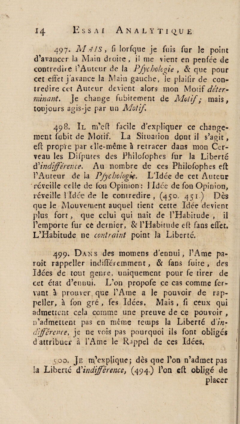497. MlIS, fi lorlque je fuis fur le point d’avancer la Main droite, ii me vient en penfée de contredire l’Auteur de la P/ychologie , & que pour cet effet j’avance la Main gauche, le plaifir de con¬ tredire cct Auteur devient alors mon Motif déter» minant. je change fubitement de Motif ; mais , toujours agis-je par un Motif 498. Il m’eft facile d’expliquer ce change¬ ment fubit de Motif. La Situation dont il s’agit, eft propre par elle-même I retracer dans mon Cer¬ veau les Difputes des Philofophes fur la Liberté d’indifférence. Au nombre de ces Phiîofophes eft l’Auteur de ia P/ythviogiç. L’Idée de cet Auteur réveille celle de Ion Opinion: 1 Idée de fon Opinion, réveille î Td ce de le contredire , (450. 4SI') Dès que Je Mouvement auquel tient cette Idée devient plus fort, que celui qui naît de l’Habitude , il l’emporte fur ce dernier, 8c l’Habitude eft fans effet, L’Habitude ne contraint point la Liberté. 499. Dans des motnens d’ennui, l’Ame pa¬ roi t rappeîler indifféremment, & fans fuire, des Idées de tout genre, uniquement pour fe tirer de cet état d’ennui. L’on propofe ce cas comme fer¬ rant à prouver que l’Ame a le pouvoir de rap- peller, à fon gré , fes Idées, Mais , fi ceux qui admettent cela comme une preuve de ce pouvoir , n’admeuem pas en même temps la Liberté dï«- difference, je ne vois pas pourquoi ils font obligés d attribuer à l’Ame le Rappel de ces Idées, 5.00. Je m’explique; dès que l’on n’admet pas la Liberté $ indifférence, (494) Pon eft obligé de placer