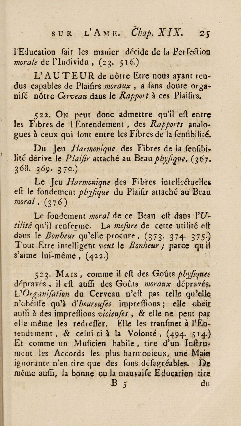 1 Education fait les manier décide de la Perfection morale de l'Individu , (23. 516.) » L’AUTEUR de nôtre Etre nous ayant ren¬ dus capables de Platfirs moraux , a fans doute orga* nifé nôtre Cerveau dans le Rapport à ces Plaifirs. 522. On peut donc admettre qu’il efl entre les Fibres de 1 Entendement , des Rapports analo¬ gues à ceux qui font entre les Fibres de la fenfibilité. Du jeu Harmonique des Fibres de la fenfibi- îité dérive le Plaifir attaché au Beaupbyjtque, (367. 368.369.370.) Le Jeu Harmonique des Fibres SoteHe&ueHes efl: le fondement phyfique du Plaifir attaché au Beau moral, (376.) Le fondement moral de ce Beau efl: dans l’{7- tilité qu’il renferme, La mefure de cette utilité eft dans le Bonheur qu’elle procure, (373. 374. 375.) Tout Etre intelligent veut le Bonheur ; parce qu il s’aime lui-même , (422.) 523. Mais , comme il efl des Goûts phyfiques dépravés^ il efl auffi des Goûts moraux dépravés* L'Organifation du Cerveau n’efl pas telle qu’elle n’obéi fie qu’à à'heureufes impre(lions j elle obéir aufli à des impreffions vicieu/es , & elle ne peut par elle même les redrefler. Elle les tranfrnet à l’En¬ tendement , & celui-ci à îa Volonté, (494. 514*) Et comme un Muficien habile , tire d’un Inftru- ment les Accords les plus harmonieux, une Main ignorante n’en tire que des fous dé fa gréa b! es. De même auffi, la bonne ou la mauyaife Education tire B 5 du
