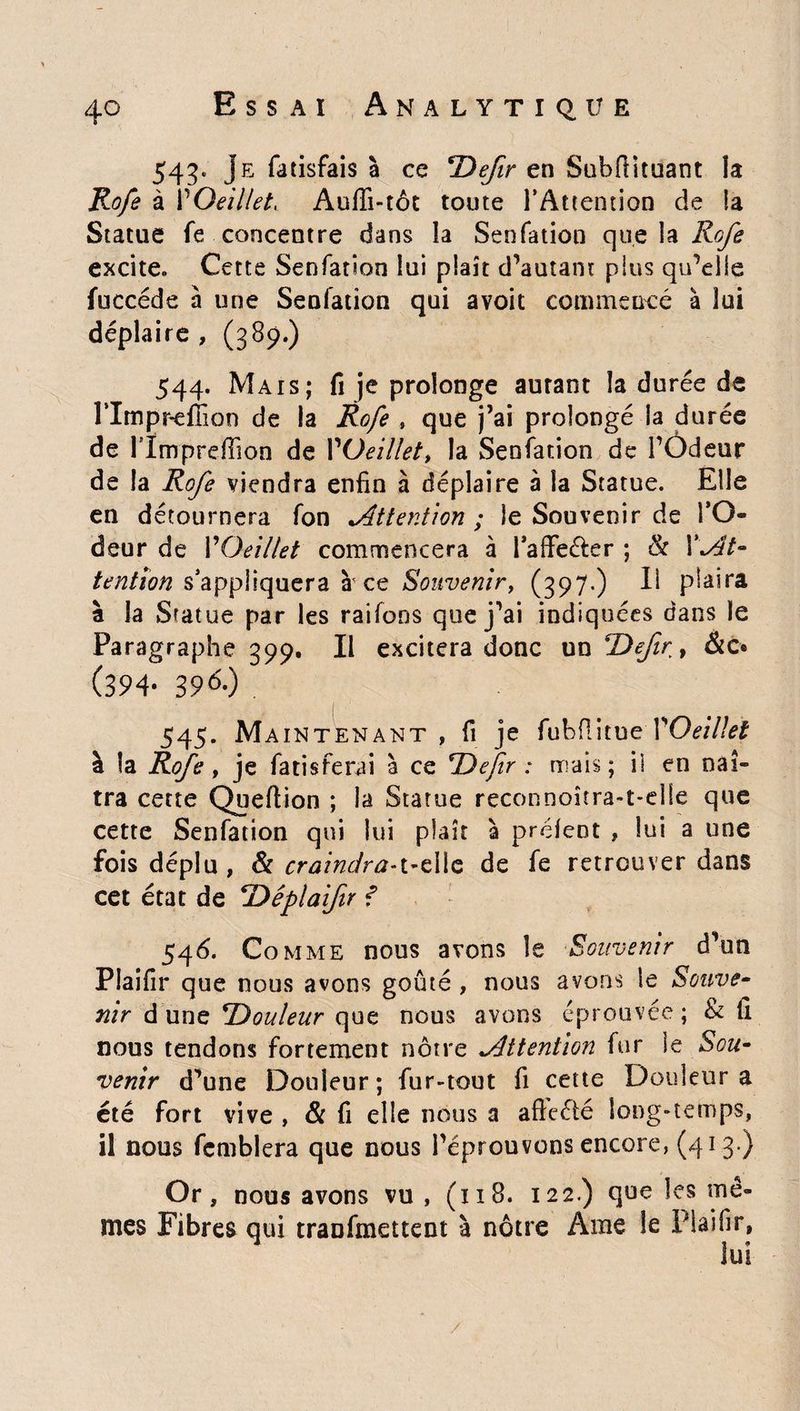 543. Je fatisfais à ce SDefr en Subfîituant la Rofe à POeillet, Auffi-tôt toute l’Attention de la Statue fe concentre dans la Senfation que la Rofe excite. Cette Senfation lui plaît d’autant plus qu’elle fuccéde à une Senfation qui avoit commencé à lui déplaire , (389.) 544. Mais; fi je prolonge autant la durée de rimpr-efiioo de la Rofe » que j’ai prolongé la durée de rimpreffion de Yüeillet» la Senfation de l’Ôdeur de la Rofe viendra enfin à déplaire à la Statue. Elle en détournera fon ^Attention ; le Souvenir de l’O¬ deur de l'Oeillet commencera à l’affeéler ; h X\At- tention s’appliquera à' ce Souvenir, (397.) Il plaira à la Statue par les raifons que j’ai indiquées dans le Paragraphe 399. Il excitera donc un T)efiry &c® (394- 39Q 545. Maintenant, fi je fubflitue 1'Oeillet à la Rofe y je fatisferai à ce ‘Defir : mais; il en naî¬ tra cette Queflion ; la Statue reconnoîtra-t-elle que cette Senfation qui lui plaît à prélent , lui a une fois déplu , & craindra-t-eilc de fe retrouver dans cet état de *Dêplaifir f 546. Comme nous avons le Souvenir d’un Plaifir que nous avons goûté , nous avons le Souve¬ nir d une ^Douleur que nous avons éprouvée ; & il nous tendons fortement nôtre Attention fur ie Sou¬ venir d’une Douleur; fur-tout fi cette Douleur a été fort vive , 8c fi elle nous a afteété long-temps, il nous femblera que nous l’éprouvons encore, (413 ) Or, nous avons vu , (ï 18. 122.) que les mê¬ mes Fibres qui traufmettent à nôtre Ame le Piaifir, lui
