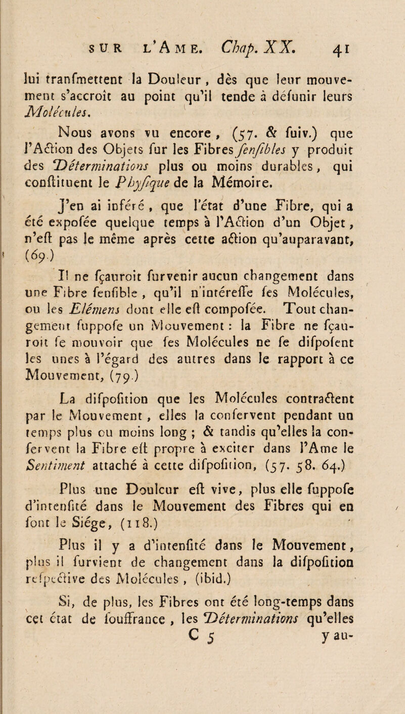 lui tranfmettent la Douleur, dès que leur mouve¬ ment s’accroît au point qu’il tende à détenir leurs Molécules. Nous avons vu encore , (57. & fuiv.) que l’Aétion des Objets fur les Fibres fenfibles y produit des ‘Déterminations plus ou moins durables, qui condiment le Phyjique de la Mémoire, j’en ai inféré , que Pétât d’une Fibre, qui a été expofée quelque temps à l’A&ion d’un Objet, n’eft pas le même après cette aélion qu’auparavant, * (69.) Il ne fçauroit furvenir aucun changement dans une Fibre fenfible , qu’il n’inréreffe fes Molécules, ou les Elément dont elle ert compofée. Tout chan¬ gement fuppofe un Mouvement : la Fibre ne fçau- rott le mouvoir que fes Molécules ne fe difpofent les unes à l’égard des autres dans le rapport à ce Mouvement, (79.) La difpofition que les Molécules contra&ent par le Mouvement , elles la confervent pendant un temps plus ou moins long ; & tandis qu’elles la con¬ fervent la Fibre eft propre à exciter dans l’Ame le Sentiment attaché à cette difpofition, (57. 58. 64.) Plus une Douleur eft vive, plus elle fuppofe d’intenfité dans le Mouvement des Fibres qui en font le Siège, (118.) Plus il y a d’inteofité dans le Mouvement, plus il furvient de changement dans la difpofition reipcclive des Molécules , (ibid.) Si, de plus, les Fibres ont été long-temps dans cet état de fouffrance , les ‘Déterminations qu’elles C 5 y au-