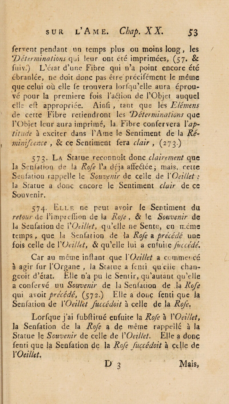 fervent pendant on temps pius ou moins long, les ''Déterminalions qui leur ont été imprimées, (57. & fuiv\) L’état d’une Fibre qui n’a point encore été ébranlée, ne doit donc pas être précifément le même que celui où elle fe trouvera lorfqu’elle aura éprou¬ vé pour la première fois i’aéHon de l’Objet auquel die dl appropriée. Aiofi , tant que les Elément de cette Fibre retiendront les Déterminations que l’Objet leur aura imprimé, la. Fibre confervera l'ap¬ titude à exciter dans FA me le Sentiment de la RéV , mini/te nce , & ce Sentiment fera clair , (273.) 573. La Statue reconnaît donc clairement que la Senfation de ia R o/e Fa déjà atfeétée; mais, cette Senfation rappelle le Souvenir de celle de {'Oeillet : la Statue a donc encore le Sentiment clair de ce Souvenir. 574. Elle ne peut avoir le Sentiment du retour de Fimpreffioo de la Ro/e , & le Souvenir de la Senfation de VOeillet, qu’elle ne Sente, en même temps, que la Senfation de la Ro/e a précédé une fois celle de VOeillet, & qu’elle lui a enluite /accédé. Car au même inllant que {'Oeillet a commencé à agir fur FOrgane , ia Statue a fenti qu elle chan- geoit d’état. Elle na pu ie Sentir, qu’autant qu’elle a confervé uu Souvenir de la Senfation de Ja Ro/e qui avoir précédé, (572.) Elle a doue fenti que la Senfation de {'Oeillet /uccédoit à celie de îa Ro/e, Lorfque j ai fubftitué enfuite la Ro/e à VOeillet, îa Senfation de la Ro/e a de même rappelle à la Statue le Souvenir de celle de VOeillet. Elle a donç fenti que la Senfation de la Rofe fuccécioit à celle de VOeillet♦
