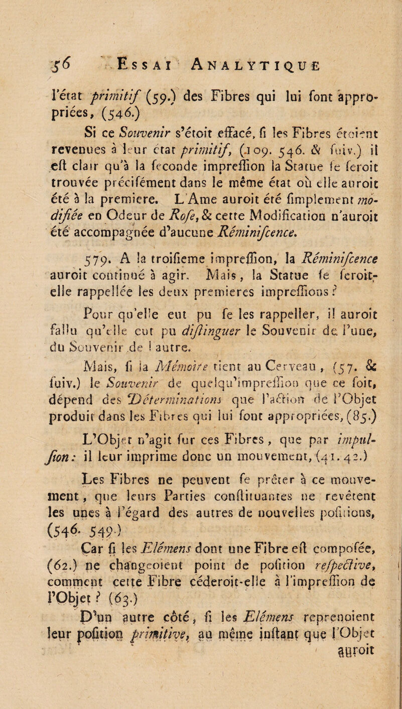 l'état primitif (59.) des Fibres qui lui font appro¬ priées, (54b.) Si ce Souvenir s’étoît effacé, fi les Fibres étoient revenues à leur état primitift (.109. 546. & fuiv.) il eft clair qu’à la fécondé impreffion la Statue fe feroit trouvée précifément dans le même état où elle aurait été à la première. L Ame auroit été finalement mo¬ difiée en Odeur de Rofe,8z cette Modification n'anroit été accompagnée d’aucune Réminifcence. 579. A la troifieme imprcffion, la Réminifcence auroit continué à agir. Mais, la Statue fe feroit- elle rappdlée les deux premières impreffions ? Pour qu elle eut pu fe les rappeîîer, il auroit fallu qu’t île eut pu difiinguer le Souvenir de Tune, düSouveoir.de 1 autre* Mass, fi la Mémoire tient au Cerveau , (57. & fuiv.) le Souvenir de queiqu’impreilion que ce foie, dépend des ‘Déterminations que l’action de l’Objet produit dans les Fibres qui lui font appropriées, (85.) L’Objet n’agit fur ces Fibres , que par impul [ton: il leur imprime donc un mouvement, {41. 42.) Les Fibres ne peuvent fe prêter à ce mouve¬ ment , que leurs Parties conflituantes ne revêtent les unes à Fégard des autres de nouvelles pofiiions, (54^- 5-r; ) Çar fi les Elémens dont une Fibre ed çompo'fée, (62.) ne çhaogeoiept point de pofition refpeétive, comment cette Fibre céderoit-elle à J’impreffion de l’Objet ? (63.) D’un putre côté, fi les Elémens reprenaient leur pofition primitive, au même inftanç que l’Objet mvoh