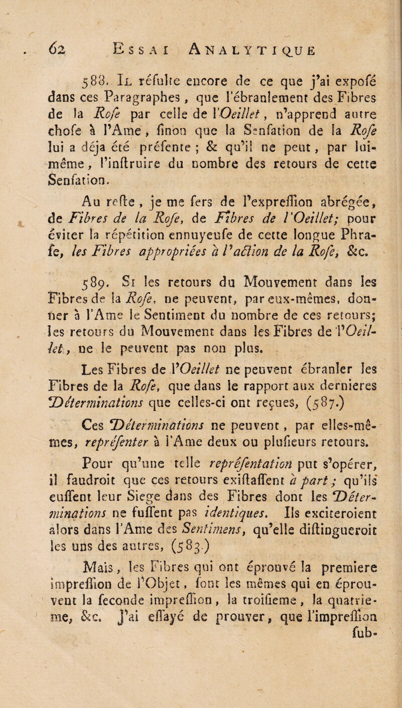 588. Il réfulîe encore de ce que j’ai expofé dans ces Paragraphes, que i'ébranlement des Fibres de la Rofe par celle de l'Oeillet, n’apprend autre chofe à l’Ame > finon que la Senfat-ion de la Rofe lui a déjà été préfente ; & qu’il ne peut, par loi- meme, Pinftruîre du nombre des retours de cette Senfatlon, Au refie , je me fers de l’expreffion abrégée, de Fibres de la Rofe, de Fîb res de l'Oeillet; pour éditer la répétition ennuyeufe de cette longue Phra- fe, les Fibres appropriées a P ad ion de la Rofe, & c. 589. Si les retours du Mouvement dans les Fibres de h Rofe, ne peuvent, par eux-mêmes, don» lier à l’Ame le Sentiment du nombre de ces retours; les retours du Mouvement dans les Fibres de VOeil- let y ne le peuvent pas non plus. Les Fibres de VOeillet ne peuvent ébranler les Fibres de la Rofe, que dans le rapport aux dernières ‘Déterminations que celles-ci ont reçues, (587.) Ces Déterminations ne peuvent, par elles-mê¬ mes, repréfenter à l’Ame deux ou plufieurs retours. Pour qu’une telle reprêfentation put s’opérer, iî faudrait que ces retours exiftafïent a part ; qu’ils enflent leur Siégé dans des Fibres dont les Déter¬ minations ne fuffent pas identiques, Ils exciteroient alors dans l’Ame des Sentiment, qu’elle diftingueroit les uns des autres, (583.) Mais, 1 es Fibres qui ont éprouvé la premiers impreflion de l’Objet, font les mêmes qui en éprou¬ vent la fécondé impreflion, la troifieme, la quatriè¬ me, &c. J’ai eflayé de prouver, que rimpreflioa fub-