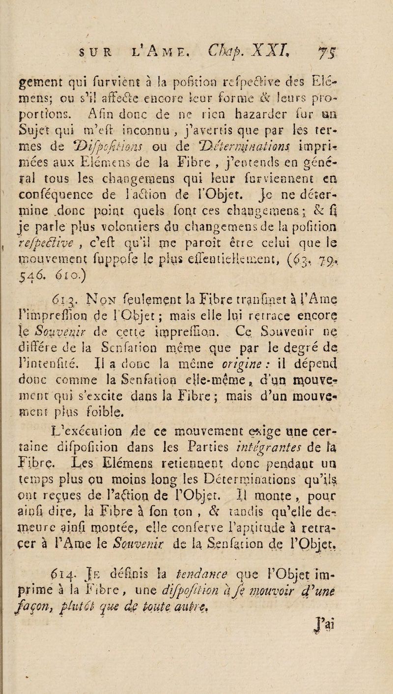 sur l'Ame. Chap. XXL gement qui fur vient à îa pofition refpe&ive des Elc- iïiens; ou s1!! affôéte encore leur forme & leurs pro¬ portions. Afin donc de ne rien bazarder fur mi Sujet qui m’eft inconnu , j’avertis que par les ter¬ mes de (Difportions ou de Tàcternynations, impri¬ mées aux Elémens de la Fibre , j’entends en géné¬ ral tous les changera eus qui leur fur viennent en conféquence de I aclion de l’Objet. Je ne déter¬ mine .donc point quels font ces changement & fi je parle plus volontiers du changemens de la pofition refpeèlhe , c’eft qu’il me paroît être celui que ls mouvement fupppfe le plus effentidlcment, (63, 7$, 546. 6LO.) 61 g. Non feulement la Fibre tranfmet à l’Ame l’imprefîion de 1 Objet ; mais elle lui retrace encore le Souvenir de cette impreiïion. Ce Souvenir ne diffère de la Senfarion même que par le degré de rinteofité. Il a donc îa même origine: il dépend donc comme la Senfation elle-même „ d’un n^ouve? ment qui s’excite dans la Fibre ; mais d’un mouve¬ ment plus foible. Inexécution de ce mouvement exige une cer¬ taine difpofnion dans les Parties intégrantes de îa Fibre. Les Elémens retiennent donc pendant un temps plus çu moins long les Déterminations qu’ils^ ont reçues de Paffioa de l’Objet. Il monte , pour aipfi dire, la Fibre à fon ton , & tandis qu’elle de¬ meure a in fi montée, elle conferve l’aptitude à retra¬ cer à l’Ame le Souvenir de la Senfation de l’Objet. 614. Je définis îa tendance que l’Objet im¬ prime à la Fibre, une difpofition a Je mouvoir d ’une façon} plutôt que de ponte autre. ai