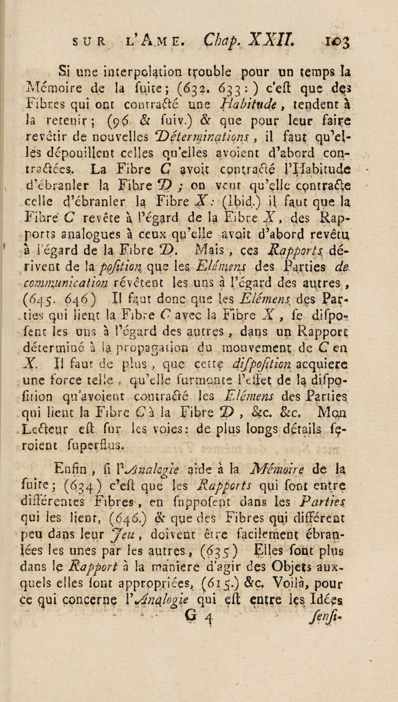 Si une interpolation trouble pour un temps la Mémoire de la fuite; (632. 633:) c’eft que dqs Fibres qui ont conrraffé une Habitude, tepdent 3 la retenir; (96 & fuiv.) & que pour leur faire revêtir de nouvelles ‘Déterminations , il faut quel¬ les dépouillent celles qu’elles avoient d’abord con¬ tra &ées. La Fibre G 3 voit cpîHraélé l’Habitude d’ébranler la Fibre © ; on veut qu’elle cçntraéle celle d’ébranler la Fibre X: (Ibid.) U faut que la Fibre C revête à l’égard de la Fibre X, des Rap¬ ports analogues à ceux qu’elle avait d’abord revêtu, à i egard de la Fibre ©. Mais, ces Rapports, dé¬ rivent de la pofüion que les Elémens des Parties de. communication revêtent les uns à l’egard des autres, (645, 646) Il fipat donc que les Elémens, des Par¬ ties qui lient la Fibre C avec la libre X , fe difpo*? feue les uns à l’égard des autres , dans un Rapport déterminé à 14 propagation du mouvement de G eu X II faut de plus , que cette difpqfition acquière une force telle , qu’elle fur mante i’dfet de la difpo- fir ion qu a voient contracté les Elémens des Parties qui lient la Fibre C à la Fibre © , &c. 8zc, Mon Lcckur eff fur les voies: dé plus longs détails fç- roient fuperdus. Enfin , fi V*Anah?k aide à la Mémoire de la fuite; (634) c’eft que les Rapports qui font entre différentes Fibres , en fnppofénr dans les Parties qui les lient, (646.) & que des Fibres qui différent peu dans leur jeu , doivent être facilement ébran¬ lées les unes par les autres, (635) Elles font plus dans le Rapport à la maniéré d'agir des Objets aux¬ quels elles font appropriées, (615.) &ç. Voilà, pour Ce qui concerne ¥Rtnqlogie qui eft entre les Idées - * - G 4 fenft.