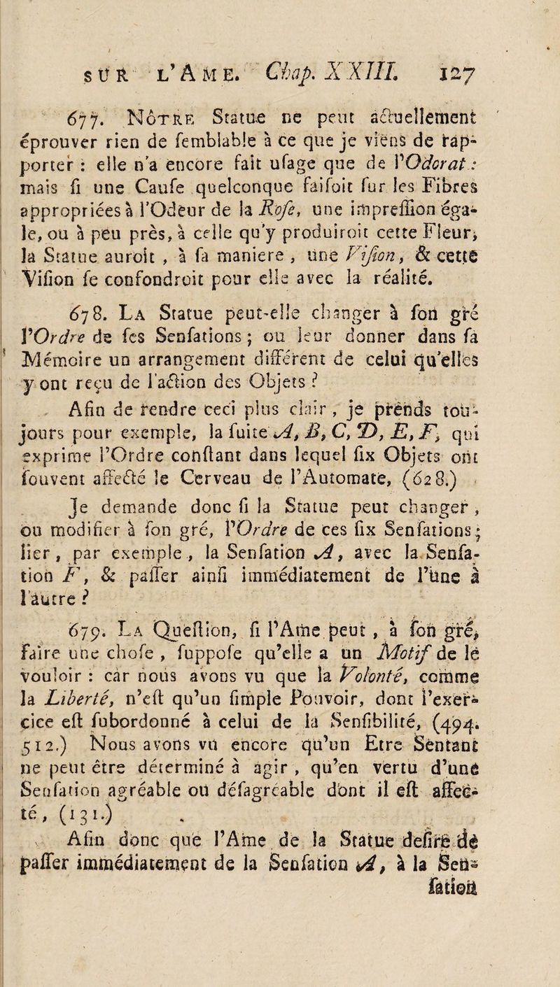 6yy. Nôtre Statut ne peut actuellement éprouver rien de fembiabîe à ce que je viens de rap¬ porter : elle n’a encore fait ufage que de VOdorat : mais fi une Caufe quelconque Fâifoit fur les Fibres appropriées à l’Odeur de îa R'ofe, une impreffion éga¬ le, ou à peu près, à celle qu'y produiroit cette Fleur* la Statue auroit , à fa maniera , Une Vijion, & cette Villon fe confondroit pour elle avec la réalité. 678. La Statue peut-elle changer à fon gré ŸOrdre de fcs Senfations; ou leur donner dans fa Mémoire un arrangement différent de celui quelles y ont reçu de l’aéiion des Objets ? Afin de rendre ceci plus clair, je prends tou¬ jours pour exemple, îa fuite i^, B, C, 2), E,F> qui exprime l’Ordre confiant dans lequel fix Objets ont fouvent affeété le Cerveau de l’Automate, (628.) je demande donc fi îa Statue peut changer , ou modifier a fon gré, P Ordre de ces fix Senfations: lier, par exemple, la Senfation , avec la Senfa- tion Ft & palier ainfi immédiatement de l’kne à î autre ? 679. La QueRioo, fi PAme peut, à fon gré* Faire une chofe , fuppüfe qu’elle a un Motif de lé vouloir : car nous avons vu que la Volonté y comme la Libertéy n’cft qu’un fimple Pouvoir, dont l’exer¬ cice efl fubordonné à celui de la Senfibilité, (494. 512.) Nous avons vu encore qu’un Etre Sentant ne peut être déterminé à agir , qu’en vertu d’unô Senfation agréable où défagréable dont il eft affeë- té, (131.) v Afin donc que PAme de îa Statue defirë dè paffer immédiatement de la Senfation <4, à la Seü-