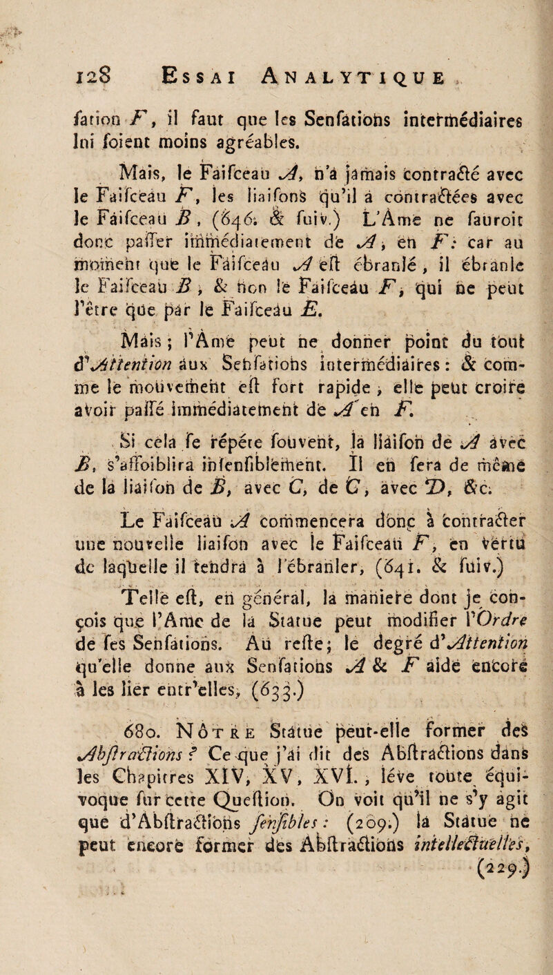 far ion F, il faut que les Senfàtiohs intermédiaires lni foient moins agréables. Mais, le Faifeeau F, ha jamais contrarié avec le Faifeeau F, les iiaifonâ qu’il à contra&ées avec le Faifeeau B , (646; et fuiv.) L’Àme ne fauroic donc palier ithfncdiaieroent dfe F > ëh F: car au moment que le Fâifceâu Fl ëft ébranle , il ébranle le Faifeeau B \ & hon le Faifceâu F, qui ne peut l’être que par le Faifceâu Ë. Ma is ; P À me peut ne donner point du tout ffFtîeniiôn %ux Sebfatiohs intermédiaires: & com¬ me le mouvement efl fort rapide , elle petit croire aVoir paffé hnihédiatemeht dë ^en F, * '■ Si cela fe répété fouvent, la liàifon de FI avec Bs s’affoiblira infenfibîëmehc. Il eh fera de rhemè de la liaifon de B, avec C, de &, avec !D, &c. ' -, ■ » i * r~ Le Faifceâu Fi Commencera donc: à Contfaélef une nouvelle liaifon avec ie Faifceâti F, en Vertu de laquelle il tendra à 1 ébranler, ($41. & fuiv.) Telle efl, eh général, la maniele dont je Con¬ çois que PArhe de la Statue peut modifier P Ordre de fes Sehfatiohs. Au refie; le degré à'Ftterition qu’elle donne aux Sensations F & F aide ënCofé à les lier ehtr’clles, (Ô33.) 680. Nôtre Statue peut-elle former de$ Fhjlraiiwns f Ce que j’ai dit des Abflrâélions dans les Chapitres XIV, XV, XVÎ. , lève toute équi¬ voque fur cette Queflion. On voit qu’il ne s’y agit que d’ÀbfiraéHbtis fe'nfibks : (209.) là Statue ne peut encore former dës Abft radions inUlle âne lies, (229I ■j * h