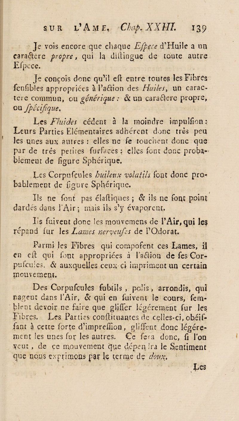 Je vois encore que chaque Efpçce d'Huiîe a un cara£fcre propre, qui la diftinguc de toute autre Efpece. Je conçois donc qu’il efl entre toutes les Fibres fenfibies appropriées à l’aétion des Huiles, un carac¬ tère commun, ou générique : & un caraékre propre, ou fpacifique. Les Fluides cèdent à la moindre Hnpulfion : Leurs Parties Elémentaires adhérent donc très peu les unes aux autres ; elles ne fe touchent donc que par de très petites furfaees ? elles font donc proba-* blemeut de figure Sphérique. Les Corpuficuks huileux volatils font donc pro¬ bablement de figure Sphérique. Us ne font pas élaftiqncs ; & ils ue fout point dardés dans l’Aire mais ils s’y évaporent* Iis fuirent donc les rnouvemens de l’Air, qui les répand fur les Laines neryeufes de fiQdorat. Parmi les Fibres qui composent ces Lames, il en cil qui font appropriées à l’aélion de fes Cor- pulcuies, & auxquelles ce un - ci impriment un certain mouvement. Des Corpufcuîes fubtils , palis, arrondis, qui nagent dans l’Air, & qui en fuirent le cours, fem- bknt devoir ne faire que gliifier légèrement fur les Fibres. Les Parties çonftituantes de celles-ci, obéif- fant 3 çette forte d’impreffion, gliffcnc donc légère¬ ment les unes fur les autres. Ce fera donc, fi Ion veut, de ce mouvement que dépendra le Sentiment que nous exprimons par le terme de dmv.