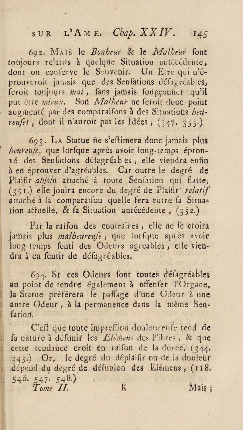 692. Mats le Bonheur & le Malheur font toujours relatifs à quelque Situation antécédente * dont on confërVe le Souvenir. Un Etre qui n’é- prouverok jamais que des Senfations défagréabies, feroit toujours mal, fans jamais foupçonnef qu’il put être mieux. Sort Malheur ne féroit donc point augmenté par des corn parai fons à des Situations heu* reufes , dont ii n adroit pas les Idées, (347. 355-) 693. Là Statue né s?eftimerâ donc jamais plus heureûfe, que lorfqüe après avoir long*temps éprou¬ vé des Senfations défagréabies , elle viendra enfin à en éprouver d’agréables. Gar outre le degré dé Piainr abfolu attaché à toute Senfation qui flatte* (351.) elle jouira encore do degré de Piaifir' relatif attaché à la comparaifon quelle fera entre fa Situa¬ tion actuelle, & fa Situation antécédente , (352.) Par la raifon des contraires * elle hé fè croira jamais plus malheureufe * que lorfqiie après avoir long temps fenti des Odeurs agréables * elle vien¬ dra à en fencir de défagréabies. 694. Si ces Odeurs font toutes défagréabies au point de tendre également à o-ffenfer TOrgaoe, îa Statue préférera le pafl'age d’uoe Odeur à uné autre Odeur * à la permanence dans ia même Sen- fatioo. C’efl que toute irhprémdtl doulourebfe tend de fa nâturè à défunir les Elétnens des Fibres * & que cette tendance croît en raifon de la durée, (344. 345.) Or, le degré du déplaifir ou de la douleur dépend du degré de défuoiùn des Elémeos * (118. 546- 547- 5480 Tomé //. K Mais ;