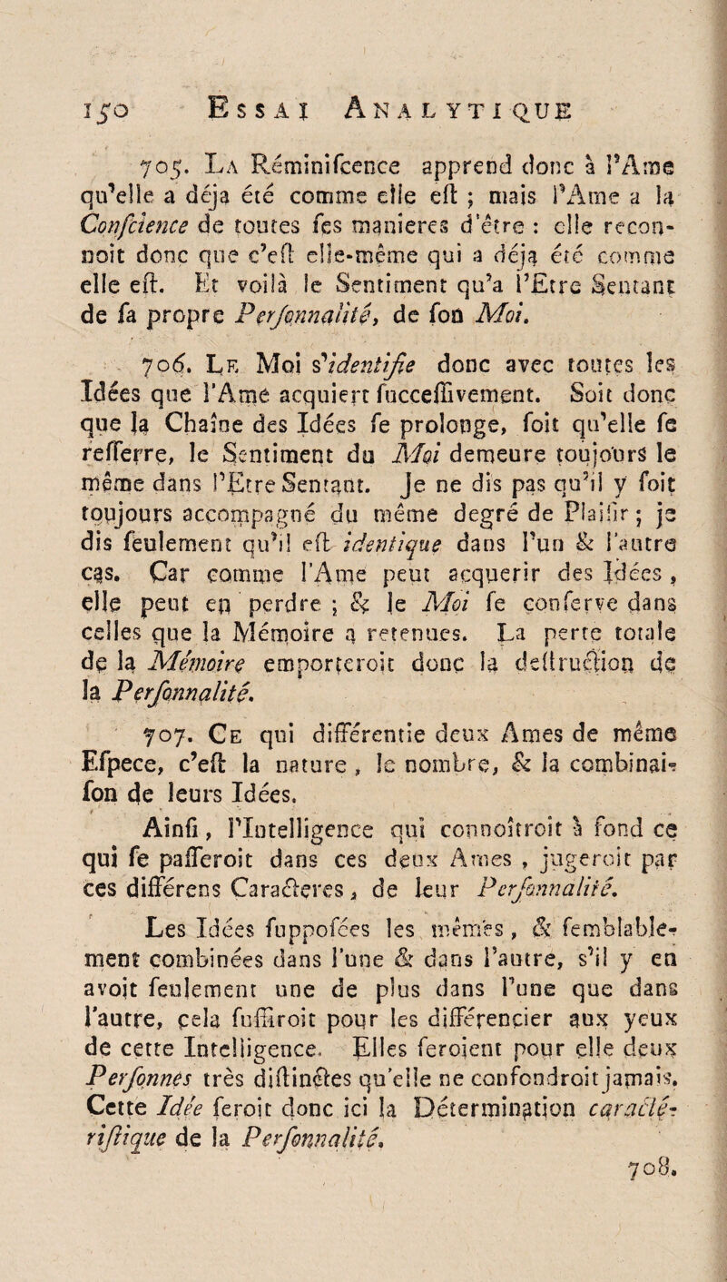 705. La Réminifcence apprend donc à l’Ame qu’elle a déjà été comme elle efl ; mais l’Ame a la Confcîence de toutes fes maniérés d'être : elle recou¬ rt oit donc que c’efl elle-même qui a déjà été comme elle eft. Et voilà le Sentiment qu5a l’Etre Sentant de fa propre Performalité, de fon Moi. 706. Le Moi s’identifie donc avec toutes les Idées que l’Ame acquiert fucceffivement. Soit donc que Ja Chaîne des Idées fe prolonge, foit qu’elle fe refferre, le Sentiment du Moi demeure toujours le même dans PEtre Sentant, je ne dis pas qu’il y foit toujours accompagné du même degré de Plaiiir; je dis feulement qu’il efl identique dans l’un & l’autre cas. Car comme l’Ame peut acquérir des Idées , elle peut en perdre ; & je Moi fe çooferve dans celles que la Mémoire q retenues. La perte totale dq la Mémoire em porte roi t donc la ddlruclion de la Perfonnalité. 707. Ce qui différentie deux Ames de même Efpece, c’efl la nature , le nombre, h la combinais fon de leurs Idées. H. ' * - ■* ... * Ainfi, Plntelligence qui connoîtroit à fond ce qui fe pafferoit dans ces deux Ames , jugerait par CCS différens Caraélçres, de leur Perfonnalité. Les Idées fuppofées les mêmes, & femblable- ment combinées dans l’une & dans l’autre, s’il y en avojt feulement une de plus dans Tune que dans l’autre, cela fuffiroit pour les différencier aux yeux de cette Intelligence, fLîles feroient poqr elle deux Perfqnnes très diftinéles quelle ne confondrait jamais. Cette Idée feroit donc ici la Détermination cqraclé- rijlique de la Perfonnalité, 7 o B,