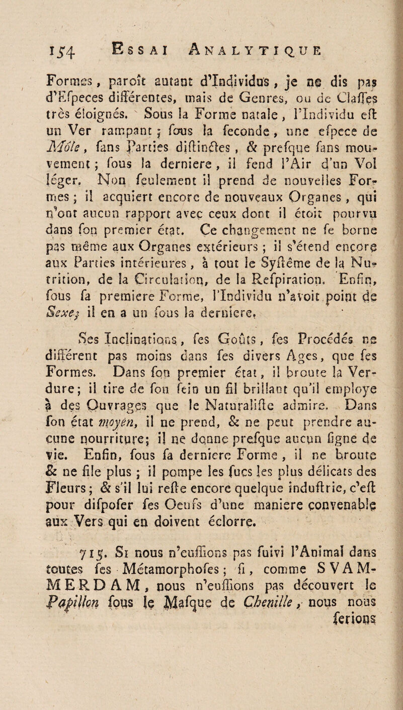 Formes, paroït autant d’individus , je ne dis pas d’Efpeces différentes, mais de Genres, ou de Gaffes très éloignés. v Sous la Forme natale , l’Individu efl un Ver rampant \ fous la fécondé , une efpece de Mois, fans Parties diftinéks , & prefqiie fans mou¬ vement ; fous la derniers , il fend l’Air d'on Vol léger. Non feulement il prend de nouvelles For? mes ; i! acquiert encore de nouveaux Organes , qui rdont aucun rapport avec ceux dont il était pourvu dans fon premier état. Ce changement ne fe borne pas même aux Organes extérieurs ; il s’étend encore aux Parties intérieures, à tout le Syftême de la Nu? trition, de la Circulation, de la Refpiratiom Enfin, fous fa première Forme, l’Individu n’avoit point de Sexe;, i! en a un fous la derniere. Ses Inclinations., fes Goûts, fes Procédés ns différent pas moins dans fes divers Ages, que fes Formes. Dans fop premier état, il broute la Ver¬ dure; il tire de fon feio un fil brillant qu’il employé à des Ouvrages que le Natnraiifte admire. Dans fon état moyen, il ne prend, & ne peut prendre au» eune nourriture; il ne donne prefque aucun figue de vie. Enfin, fous fa derniere Forme , il ne broute & ne file plus ; il pompe les focs les plus délicats des Fleurs ; & s'il lui refte encore quelque induftrie, c’efl pour difpofer fes Oeufs d’une maniéré convenable aux Vers qui en doivent éclorre. 715. Si nous n’euffions pas fuivt l’Animal dans toutes fes Métamorphofes ; fi, comme S V A M- MERD AM, nous n’euffions pas découvert le Papillon fous le Mafque de Chenille ; nous nous ferions