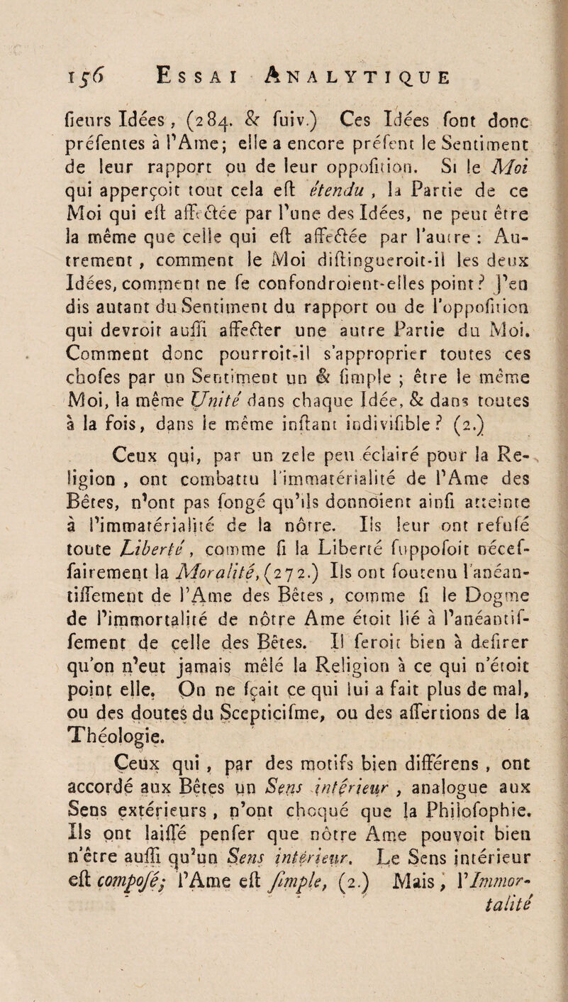 (leurs Idées , (284. & fuiv.) Ces Idées font donc préfentes à l'Ame; die a encore préfent le Sentiment de leur rapport pu de leur oppofitiôn. Si le Moi qui apperçoit tout cela eft étendu , la Partie de ce Moi qui eft affrétée par Tune des Idées, ne peut être la même que celle qui eft affrétée par l'autre : Au¬ trement , comment le Moi diftingucroit-il les deux Idées, comment ne (e confondroieuoeiles point? j'en dis autant du Sentiment du rapport ou de l’oppofition qui devroit auffi affeéter une autre Partie du Moi. Comment donc pourroit-il s’approprier toutes ces cbofes par un Sentiment un & (impie ; être le même Moi, la même Unité dans chaque Idée, & dans toutes à la fois, dans le même inftant ipdivifibie ? (2,) Ceux qui, par un zele peu éclairé pour la Re¬ ligion , ont combattu l’immatérialité de l'Ame des Bêtes, n’ont pas fongé qu'sis donndient ainfi atteinte à l'immatérialité de la nôtre. Iis leur ont refufé toute Liberté, comme fi la Liberté fuppofoit trecef- fairement la Moralité, (27 2.) Ils ont foutenu l'anéan- tiffement de l’Ame des Bêtes , comme fi le Dogme de P immortalité de nôtre Ame étoit lié à Panéantif- fement de celle des Bêtes. Il feroir bien à defirer qu’on n’eut jamais mêlé la Religion à ce qui n’étoit point elle. On ne fçait çe qui lui a fait plus de mal, ou des doutes du Scepticifme, ou des affe nions de la Théologie. Ceux qui , par des motifs bien différens , ont accordé aux Bêtes un Sens .intérieur , analogue aux Sens extérieurs , n’ont choqué que la Philofophie. Ils ont laide penfer que nôtre Ame pouvoir bien o’être aufti qu'un Sens intérieur. Le Sens intérieur eft compofé; P A me eft fimple, (2.) Mais, P Immor¬ talité