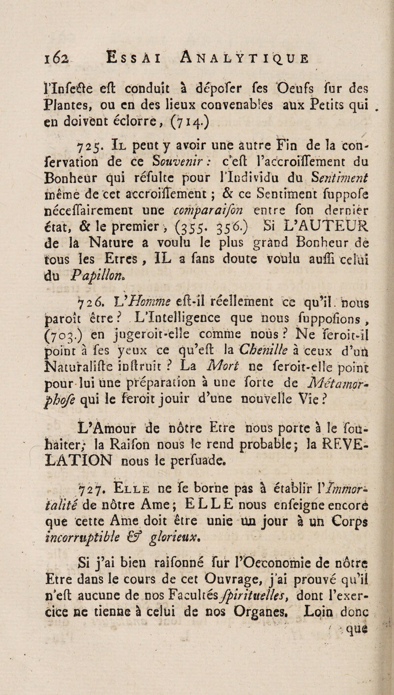 î’Infeûe èft conduit à dépofer Tes Oeufs fur des Plantes, ou en des lieux convenables aux Petits qui . en doivent éciorre, (714-) 725. Il peut y avoir une autre Fin de îa ton- fervation de ce Souvenir : c’efl; raccroiffement du Bonheur qui réfulte pour l'Individu du Sentiment même de cet atcroiÏÏement ; Se ce Sentiment fuppofe nécdlairement une comparaifon entre fon dernier état, & le premier , (355, 356.) Si L’AUTEUR de la Nature a voulu le plus grand Bonheur de tous les Etres, IL a fans doute voulu auffi celui du Papillon» 726. Homme eft-il réellement ce qu’il bous jparoit être ? L’Intelligence que nous fnppoïions , (703.) en jugerbit-elle comme nous 1 Ne feroXil point à fes yeux ce qu’efi la Chenille à ceux d’un Natufalifle inilruit ? La Mort ne feroit-eîle point pour lui une préparation à une forte de Métamor- phofe qui le feroit jouir d’une nouvelle Vie? L’Amour de nôtre Etre bous porte à îe fou- haiter; la Raifon nous le rend probable 5 la REVE¬ LATION nous le perfuade. 727. Elle ne fe borne pas à établir VImmor¬ talité de nôtre Ame ; ELLE nous enfeigne encore que cette Ame doit être unie un jour à un Corps incorruptible &* glorieux. Si j’ai bien raifonné fur l’Oeconomie de nôtre Etre dans le cours de cet Ouvrage, j’ai prouvé qu’il n’eft aucune de m§ Facultés fpirititelles, dont l’exer¬ cice ne tienne à celui de nos Organes. Loin donc 7 qué /