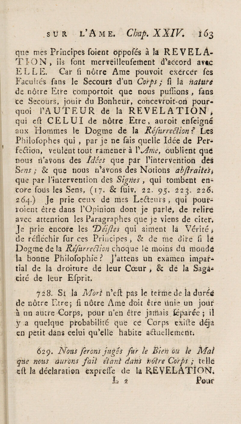que nies Principes foient oppofés à îâ REVELA¬ TION, iis fortt merveilleufement d’accord av«c ELLE. Car fi nôtre Ame pouvoir exercer fes Facultés fans ie Secours d’un Corps; fi la nature de nôtre Etre comportoit que nous pufiions , fans ce Secours, jouir du Bonheur, concevroit-on pour- quoi PA UT EUR de la REVELATION, qui eft CELUI de nôtre Etre, auroit eiifeignê aux Hommes le Dogme de la Ré fur redion? Les Philofophes qui , par je ne fais quelle Idée de Per- feclion, veulent tout ramener â P%Amei oublient qué nous li’aVoos des Idées que par l’intervention dès Sens ; 8c que nous n’avons des Notions abflraitesi que par l’intervention des Signes , qui tombent en¬ core Tous les Sens, (17. 8c füiv. 22. 95. 223. 226. 26q.) Je prie ceux de mes Lecteurs , qui pour- roient être dans POpinîon dont je parlé, de relire avec attention les Paragraphes que je viens de citer. Je prie encore les Héifies qui aiment la Vérité > de réfléchir fur ces Principes, & dé me dire fi lé Dogme de la Réfurredion choque Sè moins dû mondé la bonne Phüofophie P J’attens uh examen impar¬ tial de là droiture de leur Cœur , & de la Saga¬ cité de leur Efprit. 728. Sx la Mort n’eft pas le terme de la durée de nôtre Etre; fi nôtre Àmé doit être ünie un jour à un autre Corps, pour n’en être jamais iéparée ; il ÿ a quelque probabilité que ce Corps exiffe déjà en petit dans celui qu’elle habite aélaellement. 629. Nous ferons jugés fur le Bien ou le Mal que nous aurons fait étant dans notre Corps ; telle dt la déclaration éxprdfe de la REVELATION, h % Pour