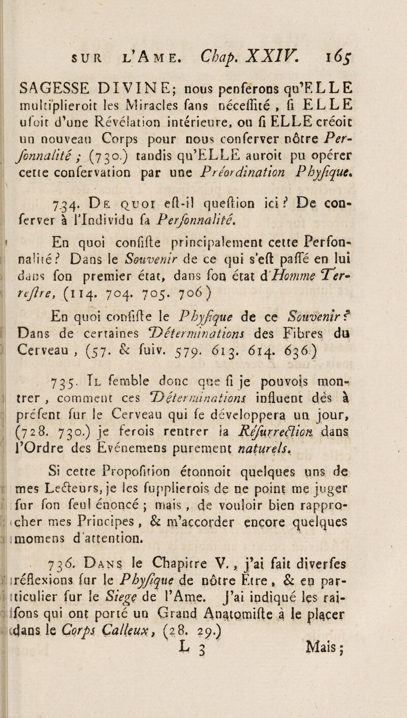 SAGESSE DIVINE; nous penferons qu’ELLE inulupiieroit les Miracles fans néceflîté , fi ELLE ufoit d’une Révélation intérieure, ou fi ELLE créoic un nouveau Corps pour nous conferver nôtre Per- formalité; (730.) tandis qu’ELLE auroit pu opérer cette confervation par une Prêordïnation Phyfque. 7.34. De quoi efi-il queftion ici l De con¬ fier ver à Tlndividu fia Perfonnalité. < En quoi confifle principalement cette Perfon- naIité ? Dans le Souvenir de ce qui s’eft pafie en lui dans fion premier état, dans Ton état d'Homme cf er~ rtflre, (114, 704, 705. 706) En quoi confifle le Phyfque de ce Souvenir f Dans de certaines \Déterminations des Fibres, du Cerveau, (57. & fuiv. 579. 613. 614. 636) 735. Il femble donc que fi je pou vois mon¬ trer , comment ces ‘Déterminations, influent dés à pré fient fur le Cerveau qui fe développera un jour, (728. 730.) je ferois rentrer la Réfurredion dans l’Ordre des Evénemens purement naturels. Si cetre Propofition étonnoit quelques uns de mes Leéteurs, je les fiupplierois de ne point méjuger fiur Ton fieu! énoncé ; niais , de vouloir bien rappro¬ cher mes Principes, & m’accorder encore quelques momens d’attention. 736. Dans le Chapitre V., j’ai fait diverfes réflexions fur le Phyfque de nôtre Etre, & eo par¬ ticulier fur le Siégé de l’Ame. J’ai indiqué les raj- fions qui ont porté un Grand An^tqmifte à le placer ujans le Corps Calleux, (28. 29.) L 3 Mais;