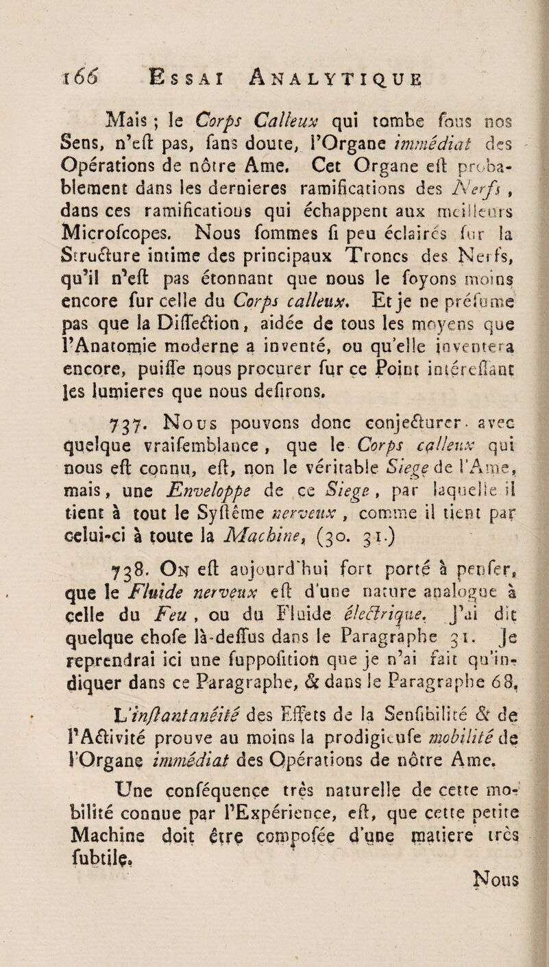 Mais ; le Corps Calleux qui tombe fous nos Sens, n’eft pas, fans doute, î’Organe immédiat des Opérations de nôtre Ame. Cet Organe eft proba¬ blement dans les dernieres ramifications des Nerfs , dans ces ramifications qui échappent aux meilleurs Microfcopes. Nous fommes fi peu éclaires fur la Structure intime des principaux Troncs des Nerfs, qu’il n*eft pas étonnant que nous le foyons moins encore fur celle du Corps calleux. Et je ne préfume pas que la Difieélion, aidée de tous les moyens que l’Anatomie moderne a inventé, ou quelle inventera encore, puifte nous procurer fur ce Point iméreffant les lumières que nous defirons. 737. Nous pouvons donc conjecturer, avec quelque vraifemblance , que le Corps calleux qui nous eft connu, eft, non le véritable Siégé de l’Ame, mais, une Enveloppe de ce Siégé, par laquelle il tient à tout le Syflême nerveux , comme il tient par celui-ci à toute la Machine, (30. 31.) 738. On eft aujourd'hui fort porté à pepfer» que le Fluide nerveux eft d’une nature analogue à çelle du Feu , ou du Fluide électrique, j’ai dit quelque chofe là-deffus dans le Paragraphe 3-1. je reprendrai ici une fuppofition que je n’ai fait qu’in¬ diquer dans ce Paragraphe, & dans le Paragraphe 68, \dinfantanê'üê des Effets de la Senfihilité & de PA&ivité prouve au moins la prodigitufe mobilité de l’Organe immédiat des Opérations de nôtre Ame. Une conféquençe très naturelle de cette mo¬ bilité connue par PExpérience, eft, que cette petite Machine doit ç*rç composée d’une matière très fubtile» Nous