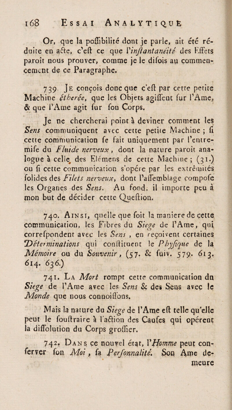 Or, que la poffibilité dont je parle, ait été ré¬ duite en aéfe, c’efl: ce que Yinflantanéitê des Effets paroît nous prouver, comme je le difois au commen¬ cement de ce Paragraphe. 739 Je conçois donc que c’efl par cette petite Machine étherée, que les Objets agiiléiu fur l’Ame, Si que l’Ame agit fur fon Corps. je ne chercherai point à deviner comment les Sens communiquent avec cette petite Machine ; fi cette communication fe fait uniquement par l’entre- mife du Fluide nerveux t dont la nature paroît ana¬ logue à celte des Elémens de cette Machine; (31.) ou fi cette communication s’opère par les extrémités fol ides des Filets nerveux, dont PafTembiage compofe les Organes des Sens. Au fond, il importe peu à mon but de décider cette Queftion, 740. Ainsi, quelle que foit la maniéré de cette communication, les Fibres du Siégé de l’Ame, qui correfponden? avec les Sens , eo reçoivent certaines !Déterminations qui condiment le Fhyjique de la Mémoire ou du Souvenir, (57. &: fuiv. 579. 613. 614. 63 6.) 741. La Mort rompt cette communication dn Siégé de l’Ame avec les Sens & des Sens avec le Monde que nous cooooifîbns. Mais îa nature du Siégé de l’Ame eft telle quelle peut le fouftraire à l’a&ion des Caufes qui opèrent la diflblution du Corps greffier. 742,, Dans ce nouvel état, YHomme peuç con¬ server fon Moi, fa Perfonnalité\ Son Âme de¬ meure