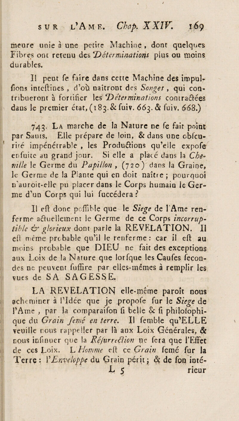 meure unie à une petite Machine , dont quelques Fibres ont retenu des Déterminations plus ou moins durables. Il peut fe faire dans cette Machine des impul¬ sons inteftines , cfou naîtront des Songes , qui con- tnbueront à fortifier les Déterminations co.ntra&ées dans le premier état, (183.& fuiv. 663. <51 fuiv. $68.) 743. La marche de la Nature ne fe fait point par Sauts. Elle prépare de loin, & dans une obfcu- ri ré impénétrable , les Productions qu’eile expofe enfuitc au grand jour. Si die a placé dans la Che* mile le Germe du Papillon , (720) dans la Graine, le Germe de la Plante qui en doit naître; pourquoi irauroit-eîle pu placer dans le Corps humain le Ger¬ me d'un Corps qui lui fuccédera ? Il eft donc poffihle que le Siégé de l’Ame ren¬ ferme actuellement le Germe de ce Corps incorrup¬ tible & glorieux dont parle la REVELATION. Il eft même probable qu’il le renferme : car il eft au moins probable que DIEU ne fait des exceptions aux Loix de la Nature que lorfque les Caufes fécon¬ dés ne peuvent fufïire par elles-mêmes à remplir les vues de SA SAGESSE. LA REVELATION elle-même paroît nous acheminer à l'Idée que je propofe fur le Siégé de l’Ame , par la comparaifon fi belle & fi philoiophi- que du Grain femé en terre. Il femble qu’ELLE veuille nous rappeiler par là aux Loix Çrénërales, & nous infinuer que la Ré/urreélion ne fera que l'Effet de ces Loix. L Homme eft ce Grain femé fur la Terre : ŸEnveloppe du Çtain périt; & de foo inté- L 5 rieur