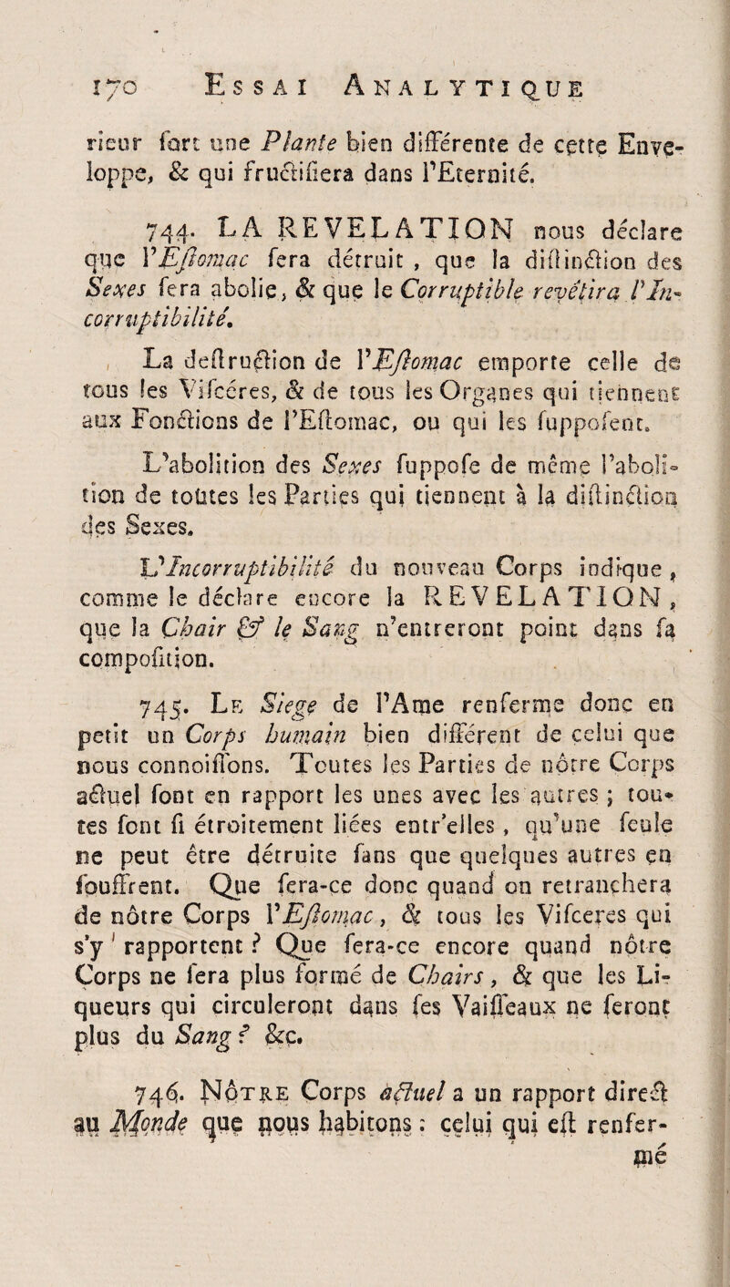 rieur fort une Plante bien différente de ccîtç Enve¬ loppe, & qui fructifiera dans i’Eternité. 744. LA REVELATION nous déclare que Y EJlomac fera détruit , que la difiin£fion des Sexes fera abolie, & que le Corruptible revêtira Pin™ corruptibilité La dedruélion de YEftomac emporte celle de tous les Yifcéres, & de tous les Organes qui tiennent aux Fondions de l’Edoraac, ou qui les fqppofenc» L’abolition des Sexes fuppofe de même l’aboli- don de toûtes les Parties qui tiennent à la dtftinflîpQ des Sexes. L’Incorruptibilité du non veau Corps indique f comme le déchire encore la REVELATION, que la Chair & le Sang iventreront point dans fa compofujon. 745. Le Siégé de l’Ame renferme donc en petit on Corps humain bien différent de celui que nous connoiffons. Toutes les Parties de nôtre Corps aéïuel font en rapport les unes avec les autres j tou* tes font fi étroitement liées entr elles , qu’une feule ne peut être détruite fans que quelques autres en fouffrent. Que fera-ce donc quand on retranchera de nôtre Corps VEftomac, & tous les Vifceres qui s’y ' rapportent ? Que fera-ce encore quand nôtre Corps ne fera plus formé de Chairs, & que les Li¬ queurs qui circuleront dans (es Vaiffeaux ne feront plus du Sang ? &ç. 74^. Nôtre Corps àfluel a un rapport dire-A au Monde que poqs habitons : celui qui eff renfer¬ me