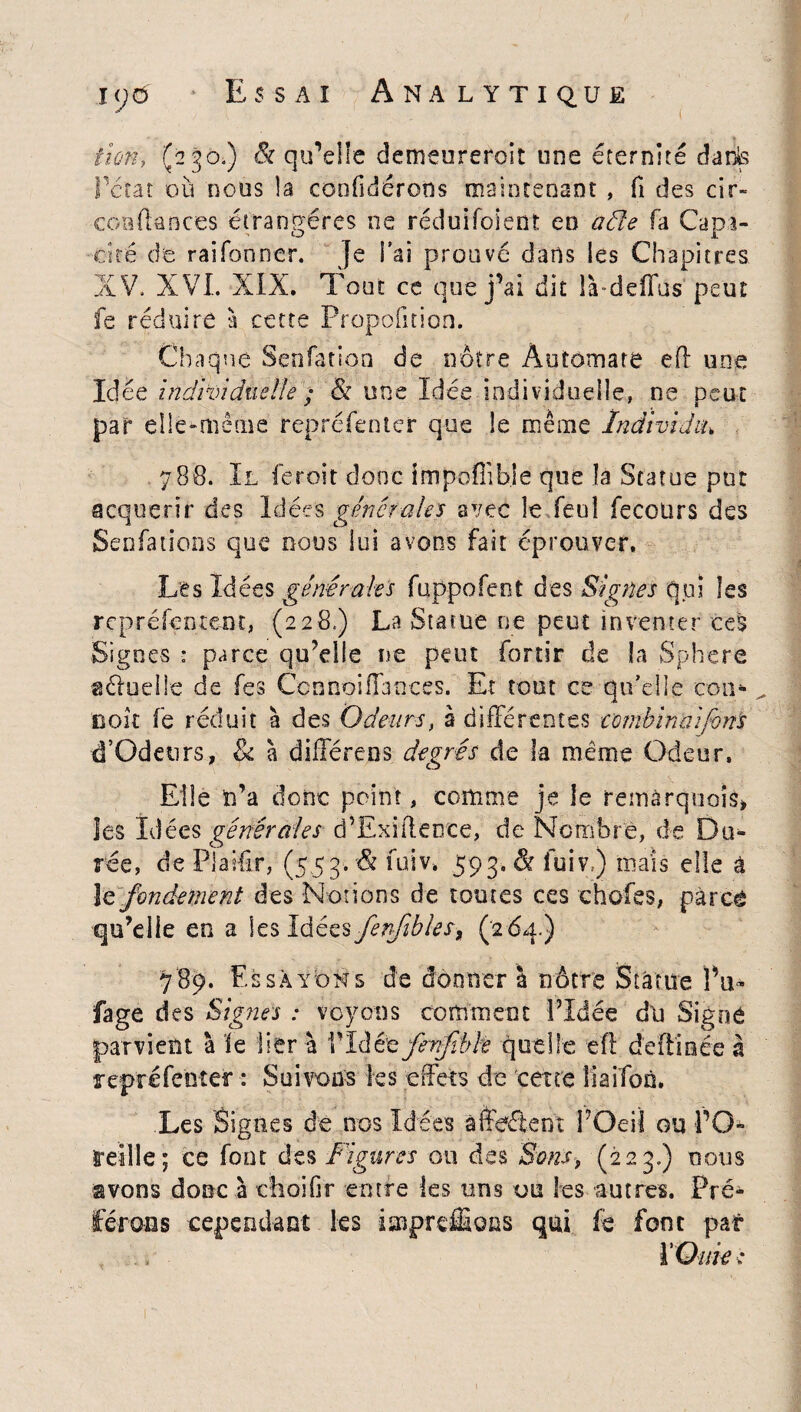 itûiïy (230.) & qu’elle demeurerait une éternité daits Pctat où nous la coofidérons maintenant , fi des cir- confiances étrangères ne réduifolent eu aéle fa Capa¬ cité de raifonner. Je Fai prouve dans les Chapitres XV. XVI. XIX. Tout ce que j’ai dit IVdeiîus peut fe réduire à cette Proportion. Chaque Senfation de nôtre Automate eff une Idée individuelle ; & une Idée individuelle, ne peut par elle-même repréfenter que le même Individu\ 788. Il feroit donc impoffib.le que la Statue put acquérir des Idées générales avec le feul fecoürs des Sen fa lions que nous lui avons fait éprouver. Les Idées générales fuppofeot des Signes qui les repréfentent, (228.) La Statue ne peut inventer ces Signes : parce qu’elle ne peut fortir de la Sphere gélueile de les Ccnnoiïïances. Et tout ce qu'elle cou- ^ iioit fe réduit à des Odeurs, 3 différentes combinai fans d’Odeurs, 8c à différens degrés de la meme Odeur. Elle n’a donc point, comme je le remarquais» les Idées générales d’Exïflente, de Nombre, de Du¬ rée, de Plaifir, (553. û fuiv» 593. & fuiv ) mais elle â le fondement des Notions de toutes ces choies, pàrcé qu’elle en a \t$làéz$fenfibles9 (264.) 789. Essayons de donner a nôtre Statue Pu* fage des Signes : voyons comment PIdée du Signe parvient à le lier à 1Tàêtfrnftbh quelle efl deftiaée à repréfenîer : Suivons les effets de cene îiaifon. Les Signes de nos Idées affrètent POeiï ou PO- reille; ce font des Figures ou des Sons, (223.) nous avons donc à cîroifir entre les uns ou les vautres. Pré* cependant les imprcffions qui fe font par ïOuie ■: