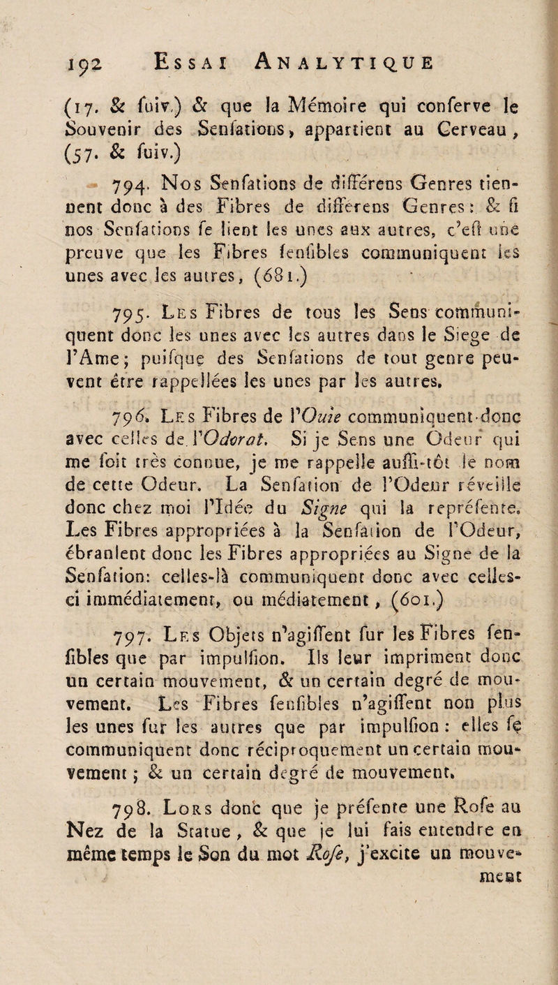 (17. Si fui?.) & que la Mémoire qui conferve le Souvenir des Sensations > appartient au Cerveau , (57. Si fuiv.) * / 794. Nos Sen fat ions de différens Genres tien¬ nent donc à des Fibres de différées Genres : & fi nos Scnfarions fe lient Ses unes aux autres, c;efî une preuve que les Fibres feofibles communiquent les unes avec les autres, (681.) 795. Les Fibres de tous les Sens communi¬ quent donc les unes avec les autres dans le Siégé de FAme; puifque des Senfations de tout genre peu¬ vent être rappeüées les unes par les autres. 796» Les Fibres de VOuîe communiquent donc avec celles dtXOdorat. Si je Sens une Odeur qui me foit très connue, je me rappelle auffi-tôt le nom de cette Odeur. La Senfation de FOdeur réveille donc chez moi FIdée du Signe qui la re pré fente. Les Fibres appropriées à la Senfàiion de FOdeur, ébranlent donc les Fibres appropriées au Signe de la Senfation: celles-là communiquent donc avec celles- ci immédiatement» ou médiatement, (601.) 797. Les Objets n'agiffent fur les Fibres fen» fibîes que par impulfjon. Ils leur impriment donc un certain mouvement, & un certain degré de mou¬ vement. Les Fibres fenfibles n’agiffent non plus les unes fur les autres que par impulfioo : elles fç communiquent donc réciproquement un certain mou¬ vement ; & un certain degré de mouvement. 798. Lors donc que je préfente une Rofe au Nez de la Statue , & que je lui fais entendre en même temps le Son du mot Rofe, j’excite un mou ve¬