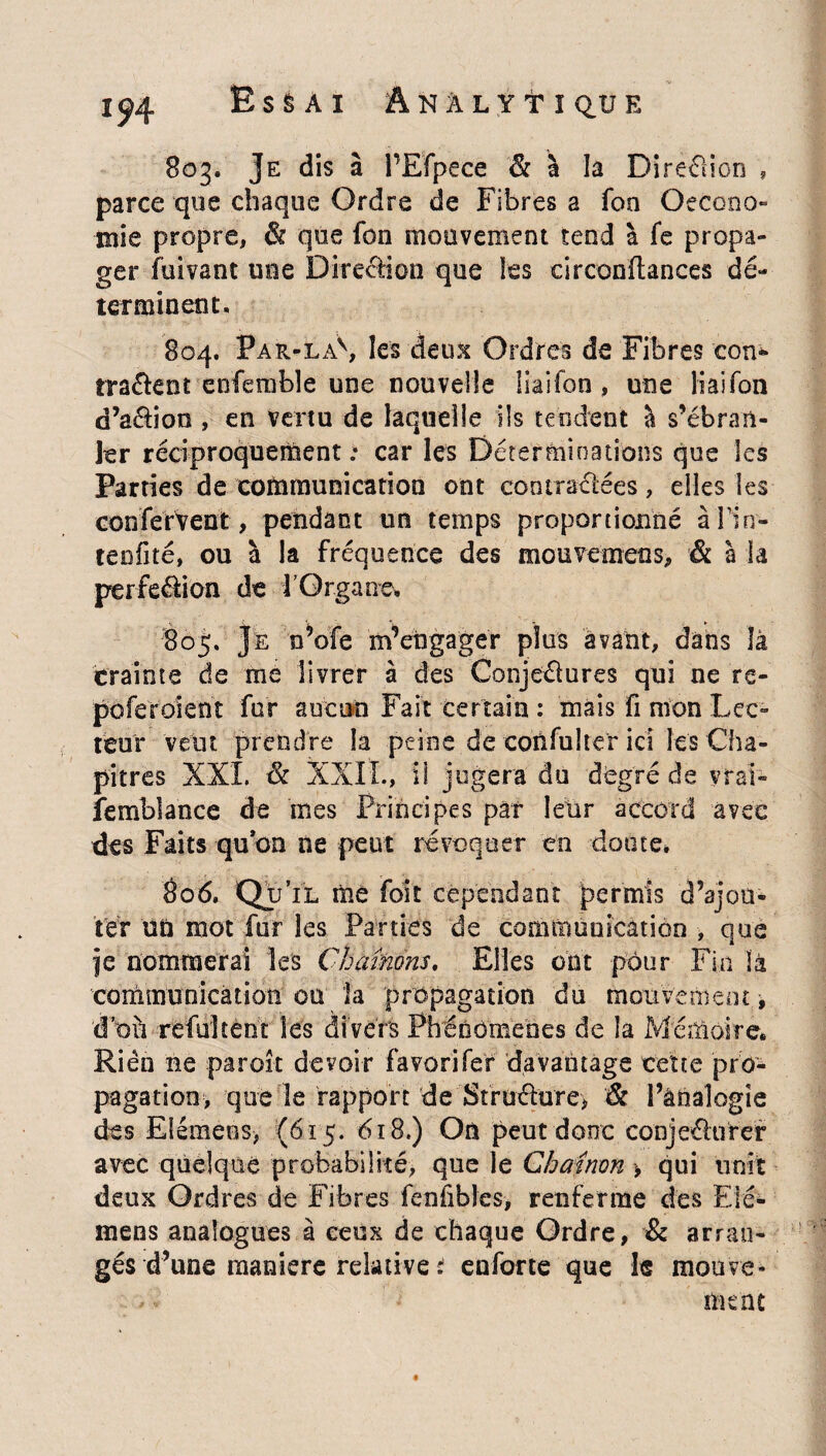 1^4 EsSÀI ÂNiLYtï^UE 803. Je dis à i’Efpece & à la Direction , parce que chaque Ordre de Fibres a fon Qecono- mie propre, & que fon mouvement tend à fe propa¬ ger fùivant mie Direction que les circonftances dé¬ terminent. 804. Par-laS les deux Ordres de Fibres con» tracent enfemble une nouvelle liaifon , une liaifon d’aéhon , en vertu de laquelle ils tendent à s’ébran¬ ler réciproquement : car les Déterminations que les Parties de communication ont contractées, elles les confefVent, pendant un temps proportionné afin- teofité, ou à la fréquence des mouvemeos, & à la perfection de f Organe. 805. Je n’ofe m’engager plus avant, dans là crainte de me livrer à des Conjectures qui ne re- poferoient fur aucun Fait certain : mais fi mon Lec¬ teur veut prendre la peine de confulter ici les Cha¬ pitres XXL & XXII., il jugera du degré de vrai- îemblance de mes Principes par leur accord avec des Faits -qu'on ne peut révoquer en doute. 806. Qu’il me foit cependant permis d’ajou¬ ter ud mot fur les Parties de communication , que je nommerai les Chaînons. Elles ont pour Fin là communicàüotï ou la propagation du mouvement, d’où refultent les divers Phénomènes de la Mémoire. Rien ne paroît devoir favori fer davantage cette pro¬ pagation, que le rapport de Structure, & l’analogie des Elémens, (615. 618.) On peut donc conjeéhrrer avec quelque probabilité, que le Chaînon > qui unit deux Ordres de Fibres fenfibles, renferme des Elé¬ mens analogues à ceux de chaque Ordre, & arran¬ gés d’une manière relative si enforte que le mouve¬