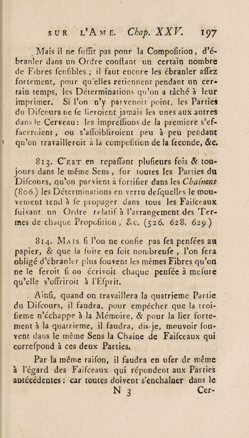 Mais i! ne fuffit pas pour la Compofition, d’é¬ branler dans un Ordre confiant un Certain nombre de Fibres fenfibles ; il faut encore les ébranler allez fortement, pour qu’elles retiennent pendant un cer¬ tain temps, les Déterminations qu’on a tâché a leur imprimer. Si l’on n’y parvenoit point, les Partieà du Difcours ne fe lieroient jamais les unes aux autres dans fe Cerveau: les impreffions de la première s’ef¬ faceraient , ou s’affoibîiroient peu à peu pendant qu’on travailleroit à la compofition de la fécondé, Sic. 813. C'est en repa fiant plufieurs fois & tou¬ jours dans le même Sens, fur toutes les Parties du Difcours, qu’on parvient à fortifier dans les Chaînons (806.) les Déterminations en vertu desquelles le mou¬ vement tend à fe propager dans tous les Faifceaux fuivant un Ordre relatif à l’arrangement des Ter¬ mes de chaque Proposition, &c. (526. 628. 629) 814. Mats fi l’on ne confie pas feS penfées am papier, & que la foire en foit nombreufe , l’on fera obligé d’ébranler plus fouveot les mêmes Fibres qu’on ne le feroit fi ou écrivoit chaque penfée à mefure qu’elle s’offriroit à l’Efprit. Ainfi, quand on travaillera la quatrième Partie du Difcours, il faudra, pour empêcher que la troi- feme n’échappe à la Mémoire, & pour la lier forte¬ ment à la quatrième, il faudra, disje, mouvoir fou- vent dans le même Sens la Chaîne de Faifceaux qui correfpond à ces deux Parties. Par la même raifon, il faudra en ufer de même à l’égard des Faifceaux qui répondent aux Parties antécédentes ; car toutes doivent s’enchaîner dans le N 3 Cer-