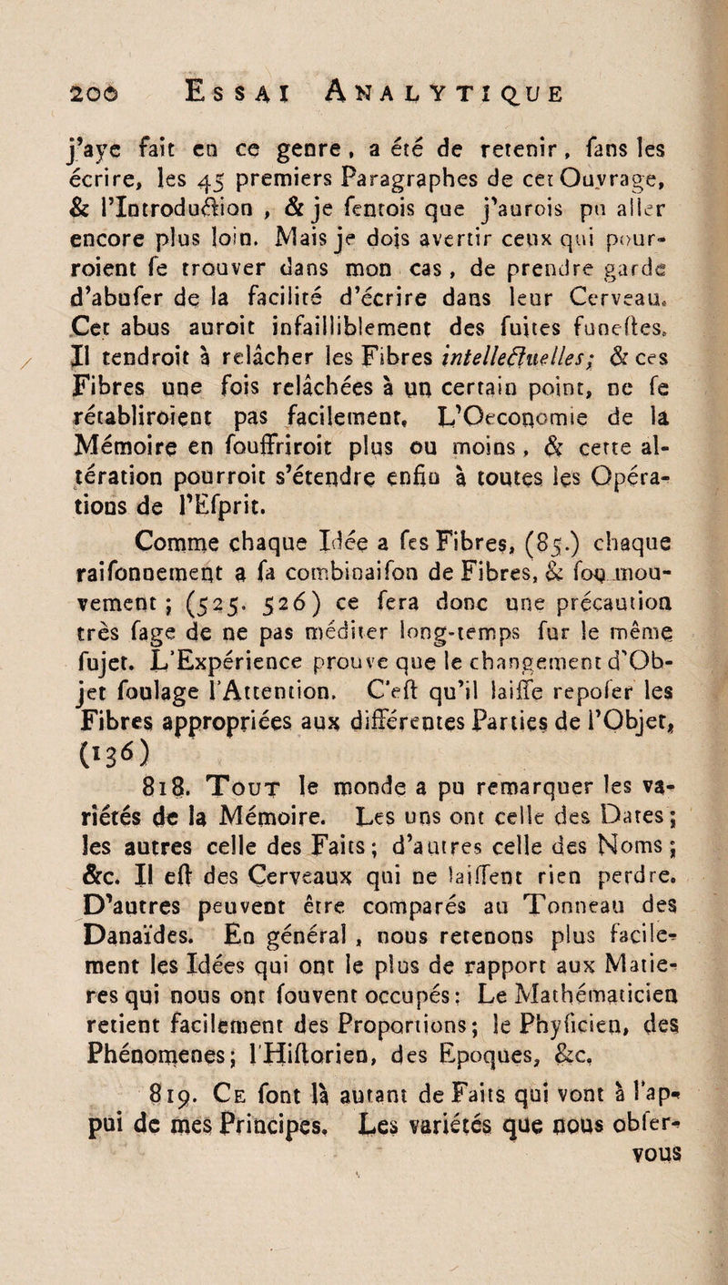 j’ayc fait en ce genre , a été de retenir , fans les écrire, les 45 premiers Paragraphes de cet Ouvrage, & l’Introduélion , & je fentois que j'aurois pu aller encore plus loin. Mais je dois avertir ceux qui pour¬ raient fe trouver dans mon cas, de prendre garde d’abufer de la facilité d’écrire dans leur Cerveau, Cet abus auroit infailliblement des fuites fane (tes. Il tendrait à relâcher les Fibres intelleâfueiles; & ces Fibres une fois relâchées à un certain point, ne fe rétabliraient pas facilement, L’Orconorme de la Mémoire en fouffriroit plus ou moins, & cette al¬ tération pourroit s’étendre enfio | toutes les Opéra¬ tions de PEfprit. Comme chaque Idée a fes Fibres, (85.) chaque raifonnement a fa combinaifon de Fibres, & fou mou¬ vement ; (525. 526) ce fera donc une précaution très fage de ne pas méditer long-temps fur le même fujet. L'Expérience prouve que le changement d'Ob- jet foulage l'Attention. Ceft qu’il biffe repofer les Fibres appropriées aux différentes Parties de l’Objet* Os6) 818. Tout le monde a pu remarquer les va¬ riétés de la Mémoire. Les uns ont celle des Dates ; les autres celle des Faits; d’autres celle des Noms; &c. Il eft des Cerveaux qui ne biffent rien perdre. D’autres peuvent être comparés au Tonneau des Danaïdes. En général , nous retenons plus facile^ ment les Idées qui ont le plus de rapport aux Matiè¬ res qui nous ont fouvent occupés: Le Mathématicien retient facilement des Proportions; le Phyficien» des Phénomènes; 1 Hifforien, des Epoques, &c, 819. Ce font là autant de Faits qui vont à îbp* pui de mes Principes, Les variétés que nous obier* vous