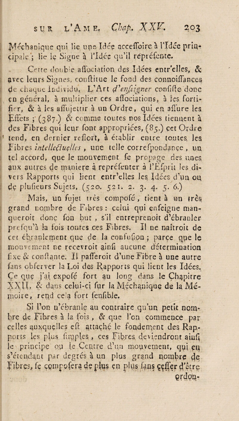 Jv’tech3nique qui lie uns Idéç acceflbire a l’Idée prin¬ cipale'; lie le Signe à 1*1 déç qu’il rëpréfente. Cotre double affociation des Idées entr’elles, & avec leurs Signes, confïitue le fond des conaoiflances de chaque individu, L’Art çl'en/tigner conflit e donc en générai, à multiplier ces affociations, à les forti¬ fier, êc à les affujemr à un Ordre, qui en allure les Jiffets (387•) & comme toutes nos Idées tiennent à des Fibres qui leur font appropriées, (85.) cet Ordre h tend, en dernier reflort, à établir entre toutes, les Iibres intelleÇluçUes , une telle correspondance , un tel accord, que le mouvement fe propage des unes aux autres de maniéré 3 repréfenter à l’Efpru les di¬ vers Rapports qui lient entr’elles les, Idées dkm ou, de piufieurs Sujets, (520. 521. 2. g. 4. 5. 6.) Mais, un fujet très compofé, tient à un très grand nombre de Fibres : celui qui çnfeigne man- queroit donc fon but , s’il entreprenoit d’ébranler prdqu’à la fois toutes ces Fibres. Il ne naîtroit de cet ébranlement que de la confüfon ; parce que le mouvement ne recevrait ainfi aucune détermination fixe & confiante. Il pafferoit d’une Fibre à une autre > /. # . • fans obferver la Loi des Rapports qui lient les Idées. Ce opte j’ai çxpofé fort au long dans le Chapitre XXII, & dans celui-ci fur la Méchanique de la Mé¬ moire, reqd ce.'a fort (enfible. Si bon m’ébranle au contraire qu’un petit nom¬ bre de Fibres à la fois, & que l’on commence par celles auxquelles eft attache le fondement des Rap¬ ports les plus firqpies. ? ces Fibres, deviendront ainQ je ' principe o.u le Centre dkm mouvement, qui etî s’étendant par degrés à un plus grand nombre (te Fibres, fe çompofera déplus en plus fans ççfier d'être