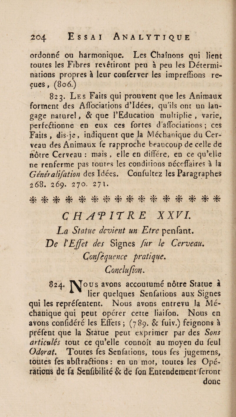ordonné ou harmonique. Les Chaînons qui lient toutes les Fibres revêtiront peu à peu les Détermi¬ nations propres à leur çonferver les impreffions re» çues, (806.) 823. Les Faits qui prouvent que les Animaux forment des Affociations d’idées, qu'ils ont un lan¬ gage nature!, & que l’Education multiplie , varie, perfe&ionne en eux ces fortes d’affociations ; ces Faits , dis-je, indiquent que la Mécbaoique du Cer¬ veau des Animaux fe rapproche beaucoup de celle de nôtre Cerveau : mais, elle en diffère, en ce qu’elle ne renferme pas toutes les conditions néceffaîres à la Généraiifation des Idées. Confultez les Paragraphes 268. 269. 270. 27t. * * * *■ * % % % % * * * % CH JT JT RE XXVI. La Statue devient un Etre penfant. De l'Effet des Signes fur le Cerveau. Conféquence pratique. Conclufion. 824. TVous avons accoutumé nôtre Statue à * lier quelques Senfations aux Signes qui les repréfentent. Nous avons entrevu la Mé- chanique qui peut opérer cette liai Ton, Nous en avons confidéré les Effets ; (789. & fuiv.) feignons a préfent que la Statue peut exprimer par des Sons articulés tout ce qu’elle coonoît au moyen du feul Odorat» Toutes fes Senfations, tous fes jugemens, toutes fes abflraétions: en un mot, toutes les Opé- rations do fa Seofibilité & de fou Entendement feront donc