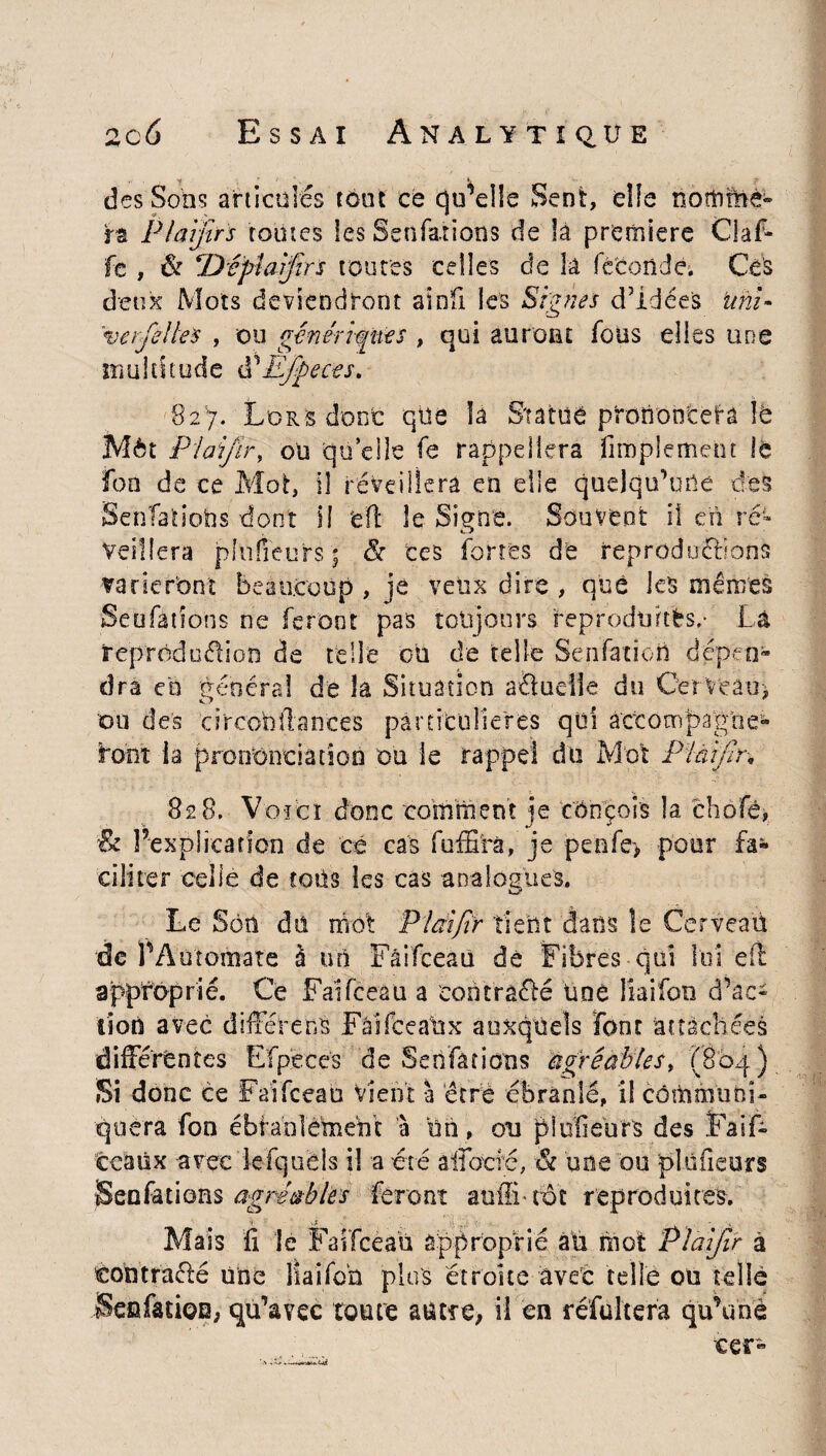 des Sons articulés tout ce qu’elle Sent, elle nomme» ra Plaijîrs toutes les Sëhfatïons de la première Gaf¬ fe , & ^Dcpiaijirs toutes celles de la féconde. Ces deux Mots deviendront aï dû les Signes d’idées uni* verfelles , ou génériques , qui auront fous elles une multitude ééEjpeces. 82'7. Lors donc que la Statue prononcera le Môt I ai/ir, ou quelle fe rappellera Amplement le fon de ce Mot, il réveillera en elle quelqu’une des SenfatioUs dont H ’feJl le Signe. Souvent il en ré¬ veillera jpllifîeurs | & tes fortes de reproduéftons varieront beaucoup , je veux dire , que les mêmes Seafàtîons ne feront pas toujours reproduites/ Là reprodcéiion de telle ou de telle Senfatioïi dépen¬ dra en général de la Situation aétudle du Cerveau* ou des circo'Dllances particulières qui àccompagoe- font ia prononciation ou le rappel du Mot Plàifir* 828. Voici donc comment je conçois la ehofê, & l’explication de cé cas fuffirà, je penfe> pour fa¬ ciliter celle de tous les cas analogues. Le Son du mot Plcnfîr tient dans le Cerveau de l1 Automate à un Fâifceaü dé Fibres qui loi e(l approprié. Ce Faïfceau a eontra&é Une liaifon d’ac¬ tion avec différées Fâïfceattx auxquels font attachées différentes Efpecés de Se nfa tiens agréables* (804 ) Si donc ce Faifceau vient à être ébranlé, il communi¬ quera fon ébranlement à un , ou plufieurs des Faif- ccaux avec lefquels il a été àfibtfé, & une ou plufieurs jSenfations agréables feront auffifot reproduites. a ter- Mais fi le Faifceau approprié au mot Plalfir tontraéfé une liaifon plus étroite avec telle ou tel SenfatioD, qu’avec toute autre, il en réfultera qu’m