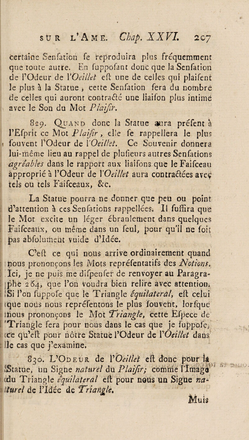 * sur l’Ame. Chap. XXVI. 207 certaine Senfation fe reproduira plus fréquemment que toute autre. En fuppofant donc que la Senfation de l’Odeur de XOeilki eft une de celles qui plaifent le plus à la Statue , cette Senfation fera du nombre de celles qui auront contrarié une lîaifon plus intimé avec le Son du Mot PlafY, 82p. Quand donc la Statue aura préfent a l’Efprit ce Mot Plaifir , elle fe rappellera le plus fouvent FOdeur de XOeilki. Ce Souvenir donnera lui-même lieu au rappel de plufieurs autres Senfuions agréables dans le rapport aux liaifons que le Faifceau approprié à l’Odeur de XOeilkî aura contrariées aveç tels ou tels Faifceaux, &c. La Statue pourra ne donner que peu ou point d’attention à ccs Senfations rappellées; Il fuffira que le Mot excite un léger ébranlement dans quelques Faifceaüx, ou même dans un feul, pour qu’il ne foit pas àbfülument vuide d’idée. C’eft ce qui nous arrive ordinairement quand nous prononçons les Mots repréfentatifs des Notions. Ici, je ne puis me difpenfef de renvoyer au Paragra¬ phe 264, que l’on voudra bien relire avec attention* Si l’on fbppofe que le Triangle équilatéral, eft celui que nous nous repréfentons le plus Touvent, lorfquè mous prononçons le Mot ‘Triangle, cette Efpece de Triangle fera pour nous dans le cas que je fuppofçj ce qu’dl pour nôtre Statué l’Odeur de XOeilkt dans le cas que j’examine. •*: ‘À • . 830. L’Odeur de XOeillet eïl donc pour k Statue, un Signe naturel dit Plaifir; comrne flmagè du Triangle équilatéral eft pour nous un Signe na¬ turel de l’Idée de Triangle. Uf: ‘ïi ïLÏ