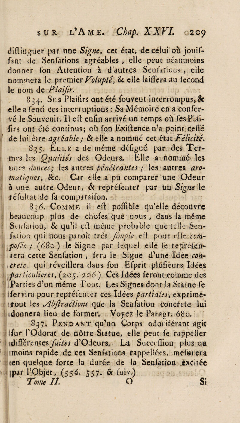 diftînguer par une Signe, cet état, de celui où jouif- fant de Senfarions agréables , elle peut néanmoins donner Ton Attention à d’autres SenCations , eile nommera le premier Volupté, 8c elle laifîèraau fécond le nom de Plaifir. 834. Ses PSaifirs ont été fouvent interrompus*& elle a Tenu ces interruptions : Sa Mémoire en a confor¬ té le Souvenir. Il eft enfin arrivé un temps où fesPlai- firs ont été continus; où fqn Exiftence n’a point ceffé de lui erre agréable ; & elle a nommé cet état Félicité 835. Elle a de même défigné par des Ter¬ mes les Qualités des Odeurs. Elle a nommé les unes douces; les autres pénétrantes ; les autres aro¬ matiques, &c. Car elle a du comparer une Odeur à une autre Odeur, & repréfenter par un Signe le réfuîtat de fa comparaifon. 83<5. Comme il eft poffiblé qu’elle découvre beaucoup plus de chofes que cous, dans la même Senfanottj & qu’il eft même probable que telle Sen¬ sation qui nous paraît très /impie eft pour elle com- pofée ; (680) le Signe par lequel elle le reprékii- tera cette Senfation , fera le Signe d’une Idée con¬ crète, qui réveillera dans fan Ëfprit plufieurs Idées particulières, (205. 206.) Ces Idées feront comme des Parties d’un même Fout. Les Signes dont la Statue fe ifervira pour repréfenter ces Idées partiales, exprime¬ ront les yibjlradïons que la Senfation concrète lui donnera lieu de former* Voyez le Paragr. 680. 837. Pendant qu’un Corps odoriférant agit fur l’Odorat de nôtre Statue, elle peut fe rappeîler différentes fuites d’Odeurs. La Succeftion plus ou moins rapide de ces Sen fat ions rappelées, mefurera en quelque forte la durée de la Senfatipa excitée Ijpar l’Objet, (556* 557* & fuîv.) Tome II'' O Si