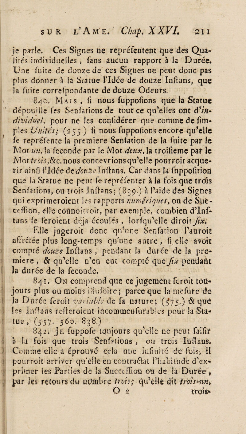 je parte. Ces Signes ne repréfentent que des Qua¬ lités individuelles, fans aucun rapport à la Durée. Une fuite de douze de ces Signes ne peut donc pas plus donner à la Statue l’Idée de douze Inflans, que la fuite correfpondante de douze Odeurs. 840. Mais , fi nous fuppofions que la Statue dépouille fes Seofarionsde tour ce qu’elles ont ^in¬ dividuel, pour ne les confidérer que comme de fim- pies Unités; (255.) fi nous fuppofions encore qu’elle fe repréfente la première Senfation de la fuite par le Mot unM fécondé par le Mot deux, la troifieme par le Mot trois,&c, nous concevrions qu’elle pourroit acqué¬ rir ainfi l’Idée de^tt^Inftan's. Car dans la fuppofition que la S.ratue ne peut fe représenter à la fois que trois Se n fat ions, ou trois Infrans; (839.) à l’aide des Signes qui exprimeroient les rapports numériques, ou de Süc- cefîion, elle coflnoîtroir, par exemple, combien d’Inf- îans fe feroient déjà écoulés , lorfqu’elîe diroit ftxi Elle jugeroit donc qu’une Senfation l’auroit cfléctée plus longtemps qu’une autre, fi elle avoir compté douze Infrans , pendant la durée de la pre¬ miers , & qu’elle n’en eut compté que fix pendant la durée de la fécondé. 84 t. On comprend que ce jugement ferait tou* jours plus ou moins ülnfoire; parce que la mefure dé la D urée feroit variable de fa nature; (J75-) & qu£ les Inflans refreroient iitcommenfufables pour la Sta¬ tue ,(557. 560. 838.) 842. Je fuppofe toujours qu’elle ne peut fai frf a la fois que trois Senfations , ou trois Infrans. Comme elle a éprouvé cela une infinité de fois, il pourroit arriver qu’elle en contraéiat l’habitude d’ex¬ primer les Parties de la SuceeiTion oü de la Durée > par les retours du nombre trois; qu’elle dit iroisHiti-% O é trois-