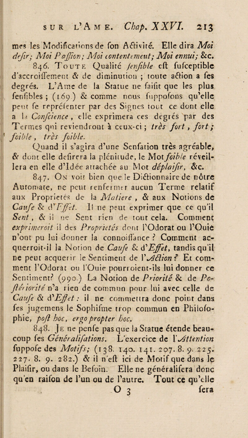 mes les Modifications de Ton Aélivîré. Elle dira Moi defir; Moi P 0filon ; Moi contentement ; Moi ennui; &c. 846. Toute Qualité jenfible cft fufceptible d’accroiiTement & de diminution ; toute a&ion a Tes degrés. L’Ame de la Statue ne faifit que les plus fenfibles ; (169) & comme nous ftippofons qu’elle pont fe rrprélenrer par des Signes tout ce dont elle a la Confcience , elle exprimera ces degrés Tar des Termes qui reviendront à ceux-ci ; très fort, fort ; foi b le , très fcible. Quand il s’agira d’une Senfation très agréable, & dont elle délirera la plénitude, le Motfcible réveil¬ lera en elle d’idée arrachée au Mot dêplaifir, Sic. 847. On voit bien que le Diétîonnaire de nôtre Automate, ne peut renfermer aucun Terme relatif aux Propriétés de la Matière , & aux Notions de Caufe & P F fit. Il ne peut exprimer que ce qu'il Sent, & i! ue Sent rien de tout cela. Comment exprimer oit il des Propriétés dont POdorat ou l’Quiâ n’oot pu loi donner la connoiiîance ? Comment ac- querroit*il la. Notion de Caufe & éYFffet, tandis qu’il ne peut acquérir le Sentiment de Y^âlionf Et com¬ ment l’Odorat ou POuie potirroient-iîs lui donner ce Sentiment? (990,) La Notion de Priorité Si de Pc- fiénorité n’a rien de commun pour lui avec celle de Caufe ôt d’Effet : il ne commettra donc point dans fes jugemens le Sopbifme trop commun en Philoso¬ phie, pofî hoc} ergo propter hoc. 848. Je ne penfe pas que la Statue étende beau¬ coup les Généralifations. L’exercice de Y Attention fuppofe des Motifs; (138. 140. 141.207.8.9.225. 227. 8. 9. 282.) Si il n'dl ici de Motif que dans le Plaifir, ou dans le Befoîn. Elle ne généralifera donc qu’en raifon de î’un ou de l’autre. Tout ce qu’elle O 3 fera