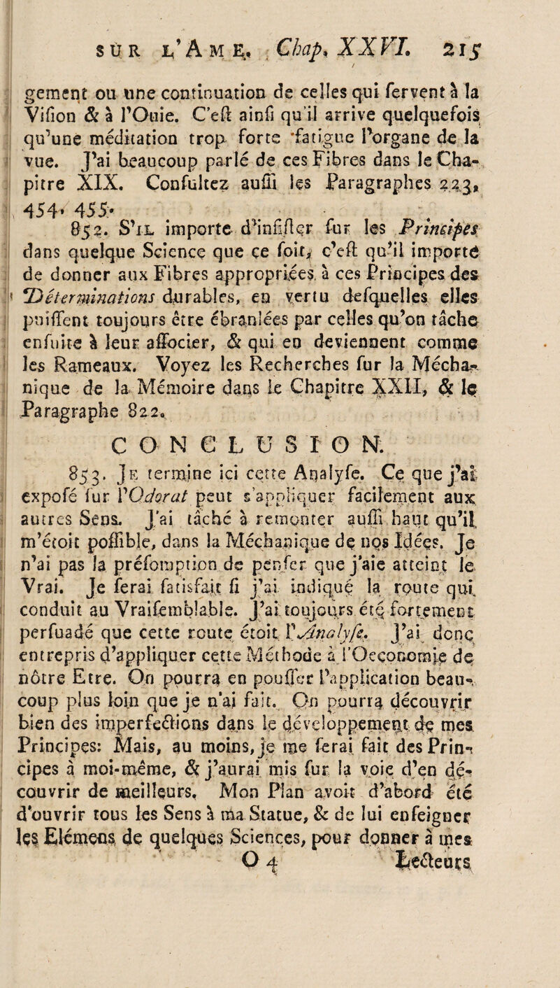 I gement ou une continuation de celles qui fervent â la Vifion & à rOtiie. C’e-ft ainfi qu’il arrive quelquefois qu'une méditation trop forte 'fatigue Porgane de la vue. J’ai beaucoup parlé de ces Fibres dans le Cha¬ pitre XIX. Confuitez auffi les Paragraphes 223, 454* 455> 852. S’il importe d’infiflçr fur les Principes dans quelque Science que ce foit, c’effi qu’il importe de donner aux Fibres appropriées, à ces Principes des 'Déterminations durables, en vertu defquelles elles pniffent toujours être ébranlées par celles qu’on îâcho enfuite à leur aSbcier, & qui en deviennent comme les Rameaux. Voyez les Recherches fur la Mécha- nique de la Mémoire dans Le Chapitre XXII, <5t 1$ Paragraphe 822,, C O N e h U S I O N. •:] . ' 85 3. Je termine ici cette Aqaiyfe. Ce que j’ai expofé fur YOdorat peut s’appliquer facilement aux, autres Sens. J'ai tâché à remonter auffi haut qu’il, m’étoit poffibîe, dans la Mccba.nique de nos Idées, Je n’ai pas la préfomption de peu fer que j’aie atteint e Vrai. Je ferai fatisfafe fi j’ai indiqué la route qui conduit au Vraifèmblable. J’ai toujours étq fartemeni perfuadé que cette route était VyJnalyfe. j’ai denç entrepris d’appliquer cette Méthode à i’Oeconomje de nôtre Etre. On pourra en pouffer l’application beau-, coup plus loin que je n’ai fait. Qn pourra découvrir bien des imperfeélions dans le développement % mes Principes: Mais, au moins, je me ferai fait des Pria-? cipes à moi-même, & j’aurai mis fur la voie d’en dé¬ couvrir de meilleurs. Mon Pian avoir d’abord été d’ouvrir tous les Sens à ma Statue, & de lui enfeigner Içs Elément de quelques Sciences, pour donner à mes O 4 I<e&euts