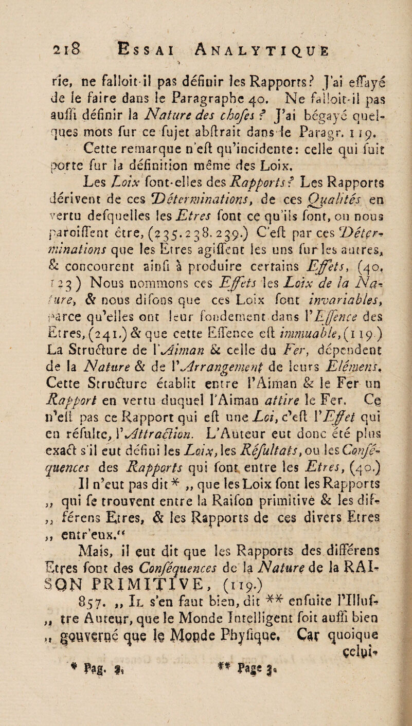 ' Y. rie, ne fallait il pas définir les Rapports? J’ai eflayé de le faire dans le Paragraphe 40. Ne faüoit-il pas aofli définir ia Nature des chofei f J’ai bégayé quel¬ ques mots fur ce fujet abftrait dans le Paragr. 119. Cette remarque n’eft qu’incidente: celle qui fuie porte fur la définition meme des Loix. Les Loixfont*elles des Rapports f Les Rapports dérivent de ces 'Déterminations, de ces Qualités en vertu defqueiies les Etres font ce qu’ils font, ou nous paroi ffent être, (235.2 38. 259.) Cefl par ces Détçr* minutions que les Etres aglffent les uns fur les autres, & concourent aiofi à produire certains Effets, (40, 12 3) Nous nommons ces Effets les Loix de la Na-, ture-, & nous difoos que ces Loix font invariables, parce qu’elles ont leur fondement dans Y Effence des Etres, (241.) & que cette Effence efl immuable,^ 119.) La Struélure de 1’Aiman u celle du Fer, dépendent de la Nature & de Y Arrangement de leurs Elément, Cette Struélure établit entre l’Aiman & le Fer un Rapport en vertu duquel TAimao attire îe Fer. Ce lï’eîi pas ce Rapport qui efl une Loi, c’eft Y Effet qui en refaite, Y Attraction. L’Auteur eut donc été plus exact s'il eut défini les Loix, les Réfultats, ou les Conjê- quences des Rapports qui font entre les Etres, (40.) Il n’eut pas dit* ,, que les Loix font les Rapports ,, qui fe trouvent entre la Raifon primitive & les diL „ férens Etres, & les Rapports de ces divers Etres ,, entr’euxd* Mais, il eut dit que les Rapports des dlfférens Etres font des Conféquences de la Nature de la R AL SON PRIMITIVE, (119.) 857. ,, Il s’en faut bien, dit ** enfuite l’IlluL ,, tre Auteur, que le Monde Intelligent foit aufii bien ,t gouverné que 1§ Monde Phyfique, Car quoique çeluL