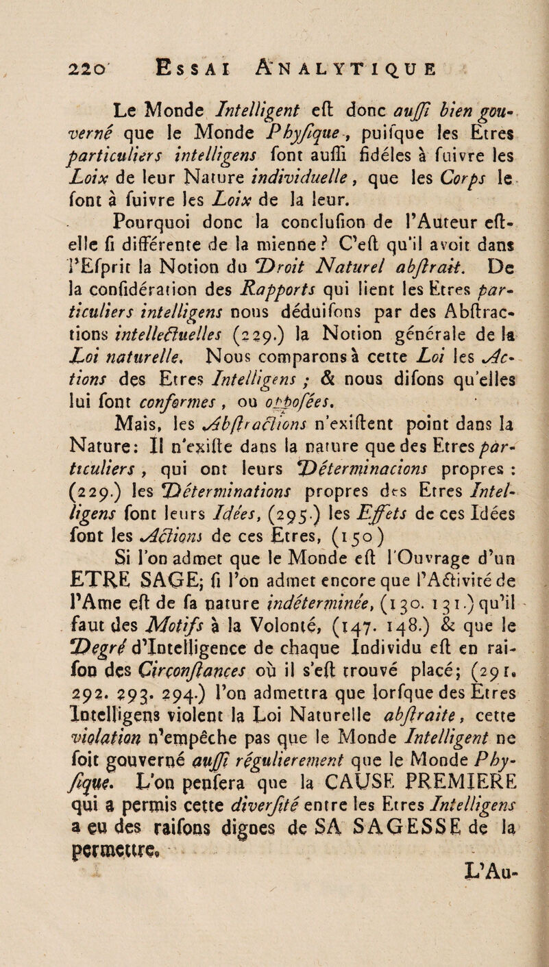 Le Monde Intelligent eft donc auffi bien gou¬ verné que le Monde Phyfque-, puifque les Etres particuliers intelligens font auffi fidèles à fuivre les Loix de leur Nature individuelle, que les Corps le font à fuivre les Loix de la leur. Pourquoi donc la conclufion de PAüteur efi¬ el le fi différente de la mienne? C’eft qu‘il avoit dans PEfpric la Notion du Droit Naturel abjlrak. De la confidération des Rapports qui lient les Etres par¬ ticuliers intelligens nous déduifons par des Abftrac* tions intellectuelles (229.) la Notion générale delà Loi naturelle, Nous comparons à cette Loi les Ac¬ tions des Etres Intelligens ; & nous difons qu elles lui font conformes , ou oppofées. Mais, les <Abftraçlions nexifient point dans la Nature: 11 n'exifie dans la nature que des Etres par¬ ticuliers , qui ont leurs Déterminacions propres : (229.) les Déterminations propres dts Erres Intel¬ ligens font leurs Idées, (295.) les Effets de ces Idées font les *Actions de ces Etres, (150) Si Ion admet que le Monde eft l’Ouvrage d’un ETRE SAGE; fi l’on admet encore que PA&ivitéde PAme eft de fa nature indéterminée, (130. 131.) qu’il faut des Motifs à la Volonté, (147. 148,) & que le Degré d’intelligence de chaque Individu eft en rai- foo des Çirçonjlances où il seft trouvé placé; (29r8 292. 293. 294.) l’on admettra que lorfque des Etres Intelligens violent la Loi Naturelle abftraite, cette violation n’empêche pas que le Monde Intelligent ne foit gouverne auffi régulièrement que le Monde Phy- fîque. L’on penfera que la CAUSE PREMIERE qui a permis cette diverfité zntre les Etres Intelligens a eu des raifons dignes de SA SAGESSE de la permettre! L’Au»